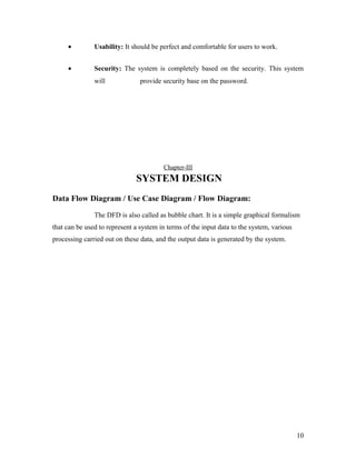 · Usability: It should be perfect and comfortable for users to work. 
· Security: The system is completely based on the security. This system 
will provide security base on the password. 
Chapter-III 
SYSTEM DESIGN 
Data Flow Diagram / Use Case Diagram / Flow Diagram: 
The DFD is also called as bubble chart. It is a simple graphical formalism 
that can be used to represent a system in terms of the input data to the system, various 
processing carried out on these data, and the output data is generated by the system. 
10 
 