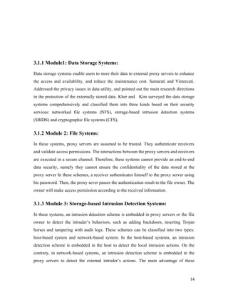3.1.1 Module1: Data Storage Systems: 
Data storage systems enable users to store their data to external proxy servers to enhance 
the access and availability, and reduce the maintenance cost. Samarati and Vimercati. 
Addressed the privacy issues in data utility, and pointed out the main research directions 
in the protection of the externally stored data. Kher and Kim surveyed the data storage 
systems comprehensively and classified them into three kinds based on their security 
services: networked file systems (NFS), storage-based intrusion detection systems 
(SBIDS) and cryptographic file systems (CFS). 
3.1.2 Module 2: File Systems: 
In these systems, proxy servers are assumed to be trusted. They authenticate receivers 
and validate access permissions. The interactions between the proxy servers and receivers 
are executed in a secure channel. Therefore, these systems cannot provide an end-to-end 
data security, namely they cannot ensure the confidentiality of the data stored at the 
proxy server In these schemes, a receiver authenticates himself to the proxy server using 
his password. Then, the proxy sever passes the authentication result to the file owner. The 
owner will make access permission according to the received information. 
3.1.3 Module 3: Storage-based Intrusion Detection Systems: 
In these systems, an intrusion detection scheme is embedded in proxy servers or the file 
owner to detect the intruder’s behaviors, such as adding backdoors, inserting Trojan 
horses and tampering with audit logs. These schemes can be classified into two types: 
host-based system and network-based system. In the host-based systems, an intrusion 
detection scheme is embedded in the host to detect the local intrusion actions. On the 
contrary, in network-based systems, an intrusion detection scheme is embedded in the 
proxy servers to detect the external intruder’s actions. The main advantage of these 
14 
 