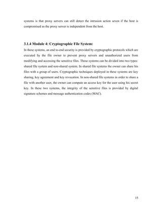 systems is that proxy servers can still detect the intrusion action seven if the host is 
compromised as the proxy server is independent from the host. 
3.1.4 Module 4: Cryptographic File System: 
In these systems, an end to-end security is provided by cryptographic protocols which are 
executed by the file owner to prevent proxy servers and unauthorized users from 
modifying and accessing the sensitive files. These systems can be divided into two types: 
shared file system and non-shared system. In shared file systems the owner can share his 
files with a group of users. Cryptographic techniques deployed in these systems are key 
sharing, key agreement and key revocation. In non-shared file systems in order to share a 
file with another user, the owner can compute an access key for the user using his secret 
key. In these two systems, the integrity of the sensitive files is provided by digital 
signature schemes and message authentication codes (MAC). 
15 
 
