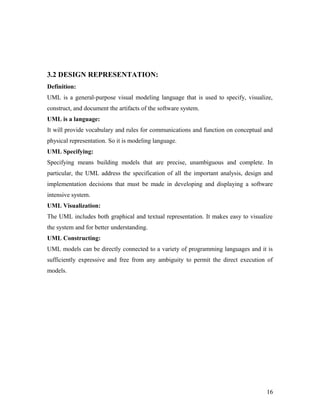 3.2 DESIGN REPRESENTATION: 
Definition: 
UML is a general-purpose visual modeling language that is used to specify, visualize, 
construct, and document the artifacts of the software system. 
UML is a language: 
It will provide vocabulary and rules for communications and function on conceptual and 
physical representation. So it is modeling language. 
UML Specifying: 
Specifying means building models that are precise, unambiguous and complete. In 
particular, the UML address the specification of all the important analysis, design and 
implementation decisions that must be made in developing and displaying a software 
intensive system. 
UML Visualization: 
The UML includes both graphical and textual representation. It makes easy to visualize 
the system and for better understanding. 
UML Constructing: 
UML models can be directly connected to a variety of programming languages and it is 
sufficiently expressive and free from any ambiguity to permit the direct execution of 
models. 
16 
 