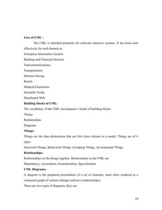 Uses of UML : 
The UML is intended primarily for software intensive systems. It has been used 
effectively for such domain as 
Enterprise Information System 
Banking and Financial Services 
Telecommunications 
Transportation 
Defense/Aerosp 
Retails 
Medical Electronics 
Scientific Fields 
Distributed Web 
Building blocks of UML: 
The vocabulary of the UML encompasses 3 kinds of building blocks 
Things 
Relationships 
Diagrams 
Things: 
Things are the data abstractions that are first class citizens in a model. Things are of 4 
types 
Structural Things, Behavioral Things ,Grouping Things, An notational Things 
Relationships: 
Relationships tie the things together. Relationships in the UML are 
Dependency, Association, Generalization, Specialization 
UML Diagrams: 
A diagram is the graphical presentation of a set of elements, most often rendered as a 
connected graph of vertices (things) and arcs (relationships). 
There are two types of diagrams, they are: 
18 
 