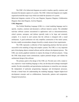 The UML’s five behavioral diagrams are used to visualize, specify, construct, and 
document the dynamic aspects of a system. The UML’s behavioral diagrams are roughly 
organized around the major ways which can model the dynamics of a system. 
Behavioral diagrams consists of Use case Diagram, Sequence Diagram, Collaboration 
Diagram, State chart Diagram, Activity Diagram. 
UML Diagrams: 
The Unified Modeling Language (UML) is a visual modeling language used to 
specify, visualize, construct and document a software intensive system. The embedded 
real-time software systems encountered in applications such as telecommunications, 
school systems, aerospace, and defense typically tends to be large and extremely 
complex. It is crucial in such systems that the software is designed with a sound 
architecture. A good architecture not only simplifies construction of the initial system, 
but also, readily accommodates changes forced by a steady stream of new requirements. 
The UML represents a collection of best engineering practices that have proven 
successful in the modeling of large and complex systems. The UML is a very important 
part of developing objects oriented software and the software development process. The 
UML uses mostly graphical notations to express the design of software projects. Using 
the UML helps project teams communicate, explore potential designs, and validate the 
architectural design of the software. 
The primary goals in the design of the UML are: Provide users with a ready-to-use, 
expressive visual modeling language so they can develop and exchange meaningful 
models. Provide extensibility and specialization mechanisms to extend the core concepts. 
Be independent of particular programming languages and development processes. 
Provide a formal basis for understanding the modeling language. Support higher-level 
development concepts such as collaborations, frameworks, patterns and components. 
Integrate best practices. 
20 
 