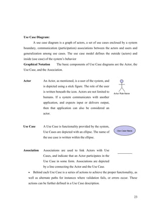 Use Case Diagram: 
A use case diagram is a graph of actors, a set of use cases enclosed by a system 
boundary, communication (participation) associations between the actors and users and 
generalization among use cases. The use case model defines the outside (actors) and 
inside (use case) of the system’s behavior 
Graphical Notation The basic components of Use Case diagrams are the Actor, the 
Use Case, and the Association. 
Actor An Actor, as mentioned, is a user of the system, and 
is depicted using a stick figure. The role of the user 
is written beneath the icon. Actors are not limited to 
humans. If a system communicates with another 
application, and expects input or delivers output, 
then that application can also be considered an 
actor. 
Use Case A Use Case is functionality provided by the system, 
Use Cases are depicted with an ellipse. The name of 
the use case is written within the ellipse. 
Association Associations are used to link Actors with Use 
Cases, and indicate that an Actor participates in the 
Use Case in some form. Associations are depicted 
by a line connecting the Actor and the Use Case. 
· Behind each Use Case is a series of actions to achieve the proper functionality, as 
well as alternate paths for instances where validation fails, or errors occur. These 
actions can be further defined in a Use Case description. 
23 
 