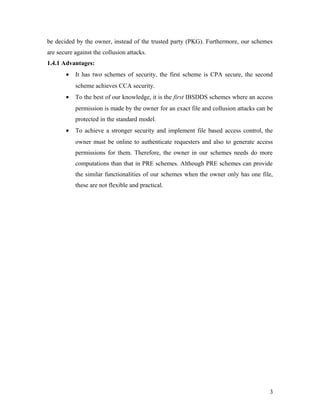 be decided by the owner, instead of the trusted party (PKG). Furthermore, our schemes 
are secure against the collusion attacks. 
1.4.1 Advantages: 
· It has two schemes of security, the first scheme is CPA secure, the second 
scheme achieves CCA security. 
· To the best of our knowledge, it is the first IBSDDS schemes where an access 
permission is made by the owner for an exact file and collusion attacks can be 
protected in the standard model. 
· To achieve a stronger security and implement file based access control, the 
owner must be online to authenticate requesters and also to generate access 
permissions for them. Therefore, the owner in our schemes needs do more 
computations than that in PRE schemes. Although PRE schemes can provide 
the similar functionalities of our schemes when the owner only has one file, 
these are not flexible and practical. 
3 
 