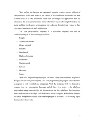 Web surfing has become an enormously popular practice among millions of 
computer users. Until Java, however, the content of information on the Internet has been 
a bland series of HTML documents. Web users are hungry for applications that are 
interactive, that users can execute no matter what hardware or software platform they are 
using, and that travel across heterogeneous networks and do not spread viruses to their 
computers. Java can create such applications. 
The Java programming language is a high-level language that can be 
characterized by all of the following buzzwords: 
· Simple 
· Architecture neutral 
· Object oriented 
· Portable 
· Distributed 
· High performance 
· Interpreted 
· Multithreaded 
· Robust 
· Dynamic 
· Secure 
With most programming languages, you either compile or interpret a program so 
that you can run it on your computer. The Java programming language is unusual in that 
a program is both compiled and interpreted. With the compiler, first you translate a 
program into an intermediate language called Java byte codes —the platform-independent 
codes interpreted by the interpreter on the Java platform. The interpreter 
parses and runs each Java byte code instruction on the computer. Compilation happens 
just once; interpretation occurs each time the program is executed. The following figure 
illustrates how this works. 
33 
 