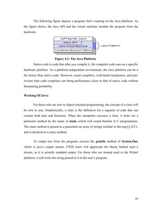 The following figure depicts a program that’s running on the Java platform. As 
the figure shows, the Java API and the virtual machine insulate the program from the 
hardware. 
Figure 4.2: The Java Platform 
Native code is code that after you compile it, the compiled code runs on a specific 
hardware platform. As a platform-independent environment, the Java platform can be a 
bit slower than native code. However, smart compilers, well-tuned interpreters, and just-in- 
time byte code compilers can bring performance close to that of native code without 
threatening portability. 
Working Of Java: 
For those who are new to object-oriented programming, the concept of a class will 
be new to you. Simplistically, a class is the definition for a segment of code that can 
contain both data and functions. When the interpreter executes a class, it looks for a 
particular method by the name of main, which will sound familiar to C programmers. 
The main method is passed as a parameter an array of strings (similar to the argv[] of C), 
and is declared as a static method. 
To output text from the program, execute the println method of System.Out, 
which is java’s output stream. UNIX users will appreciate the theory behind such a 
stream, as it is actually standard output. For those who are instead used to the Wintel 
platform, it will write the string passed to it to the user’s program. 
35 
 