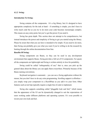 4.1.2 Swing: 
Introduction To Swing: 
Swing contains all the components. It’s a big library, but it’s designed to have 
appropriate complexity for the task at hand – if something is simple, you don’t have to 
write much code but as you try to do more your code becomes increasingly complex. 
This means an easy entry point, but you’ve got the power if you need it. 
Swing has great depth. This section does not attempt to be comprehensive, but 
instead introduces the power and simplicity of Swing to get you started using the library. 
Please be aware that what you see here is intended to be simple. If you need to do more, 
then Swing can probably give you what you want if you’re willing to do the research by 
hunting through the online documentation from Sun. 
Benefits Of Swing: 
Swing components are Beans, so they can be used in any development 
environment that supports Beans. Swing provides a full set of UI components. For speed, 
all the components are lightweight and Swing is written entirely in Java for portability. 
Swing could be called “orthogonality of use;” that is, once you pick up the 
general ideas about the library you can apply them everywhere. Primarily because of the 
Beans naming conventions. 
Keyboard navigation is automatic – you can use a Swing application without the 
mouse, but you don’t have to do any extra programming. Scrolling support is effortless – 
you simply wrap your component in a JScrollPane as you add it to your form. Other 
features such as tool tips typically require a single line of code to implement. 
Swing also supports something called “pluggable look and feel,” which means 
that the appearance of the UI can be dynamically changed to suit the expectations of 
users working under different platforms and operating systems. It’s even possible to 
invent your own look and feel. 
36 
 