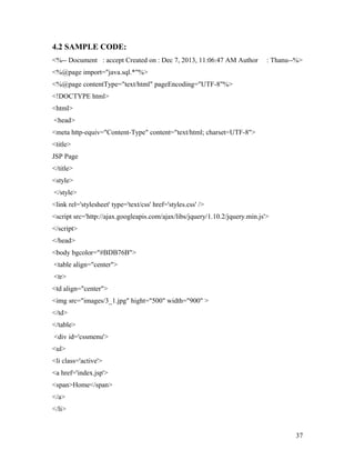 4.2 SAMPLE CODE: 
<%-- Document : accept Created on : Dec 7, 2013, 11:06:47 AM Author : Thanu--%> 
<%@page import="java.sql.*"%> 
<%@page contentType="text/html" pageEncoding="UTF-8"%> 
<!DOCTYPE html> 
<html> 
<head> 
<meta http-equiv="Content-Type" content="text/html; charset=UTF-8"> 
<title> 
JSP Page 
</title> 
<style> 
</style> 
<link rel='stylesheet' type='text/css' href='styles.css' /> 
<script src='http://ajax.googleapis.com/ajax/libs/jquery/1.10.2/jquery.min.js'> 
</script> 
</head> 
<body bgcolor="#BDB76B"> 
<table align="center"> 
<tr> 
<td align="center"> 
<img src="images/3_1.jpg" hight="500" width="900" > 
</td> 
</table> 
<div id='cssmenu'> 
<ul> 
<li class='active'> 
<a href='index.jsp'> 
<span>Home</span> 
</a> 
</li> 
37 
 