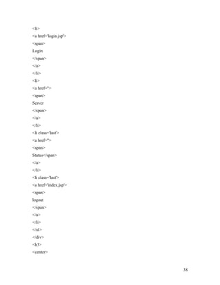 <li> 
<a href='login.jsp'> 
<span> 
Login 
</span> 
</a> 
</li> 
<li> 
<a href=''> 
<span> 
Server 
</span> 
</a> 
</li> 
<li class='last'> 
<a href=''> 
<span> 
Status</span> 
</a> 
</li> 
<li class='last'> 
<a href='index.jsp'> 
<span> 
logout 
</span> 
</a> 
</li> 
</ul> 
</div> 
<h3> 
<center> 
38 
 