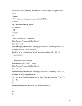 <font color="black"> Identity Based Secure Distributed Data Storage Schemes 
</h3> 
</center> 
<% String name=(String)session.getAttribute("id");%> 
<center> 
<h2>Welcome To Proxy_Server: 
<%=name%> 
</h2> 
</center> 
<% 
String id=request.getQueryString(); 
Class.forName("com.mysql.jdbc.Driver"); 
Connection con1 = 
DriverManager.getConnection("jdbc:mysql://localhost:3306/identity","root",""); 
Statement st1= con1.createStatement(); 
ResultSet rs=st1.executeQuery("select * from server where uid='"+id+"'"); 
while(rs.next()) 
{ 
String email=rs.getString(3); 
session.setAttribute("email1", email); 
Class.forName("com.mysql.jdbc.Driver"); 
Connection con = 
DriverManager.getConnection("jdbc:mysql://localhost:3306/identity","root",""); 
Statement st= con.createStatement(); 
int x=st.executeUpdate("update server set status='Activate' where uid='"+id+"'"); 
if(x==1) 
{ 
response.sendRedirect("proxycon1.jsp?Message=Success"); 
} 
else 
{ 
39 
 