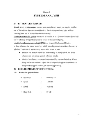 Chapter-II 
SYSTEM ANALYSIS 
2.1 LITERATURE SURVEY: 
Atomic proxy crypto system where a semi-trusted proxy server can transfer a cipher 
text of the original decryptor to a cipher text for the designated decryptor without 
knowing plain text. It is used in e-mail forwarding. 
Identity based crypto system introduced by shamir. It is a system where the public key 
can be arbitrary string and secret key is issued by trusted third party. 
Identity-based proxy encryption (IBPE) was proposed by Ivan and Dodis . 
In these schemes, the master secret key which is used to extract secret keys for users is 
split into 2 parts one is sent to proxy server other is sent to user. 
· The user can decrypt cipher text with the help of proxy server, but these 
schemes are not secure against collusion attacks. 
· Identity- based proxy re-encryption proposed by green and ateniese. Where 
proxy server can transfer a cipher text of original decryptor to cipher text of 
designated decryptor after he gets a re-encryption key. 
2.2 REQUIREMENTS SPECIFICATION: 
2.2.1 Hardware specifications: 
· Processor - Pentium –IV 
· Speed - 1.1 GHz 
· RAM - 1GB MB 
· Hard Disk - 80 GB 
4 
 