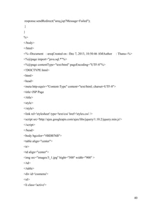response.sendRedirect("areq.jsp?Message=Failed"); 
} 
} 
%> 
</body> 
</html> 
<%--Document : areqCreated on : Dec 7, 2013, 10:50:46 AMAuthor : Thanu--%> 
<%@page import="java.sql.*"%> 
<%@page contentType="text/html" pageEncoding="UTF-8"%> 
<!DOCTYPE html> 
<html> 
<head> 
<meta http-equiv="Content-Type" content="text/html; charset=UTF-8"> 
<title>JSP Page 
</title> 
<style> 
</style> 
<link rel='stylesheet' type='text/css' href='styles.css' /> 
<script src='http://ajax.googleapis.com/ajax/libs/jquery/1.10.2/jquery.min.js'> 
</script> 
</head> 
<body bgcolor="#BDB76B"> 
<table align="center"> 
<tr> 
<td align="center"> 
<img src="images/3_1.jpg" hight="500" width="900" > 
</td> 
</table> 
<div id='cssmenu'> 
<ul> 
<li class='active'> 
40 
 