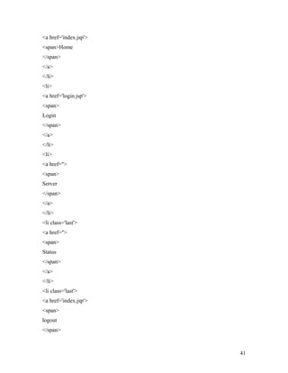 <a href='index.jsp'> 
<span>Home 
</span> 
</a> 
</li> 
<li> 
<a href='login.jsp'> 
<span> 
Login 
</span> 
</a> 
</li> 
<li> 
<a href=''> 
<span> 
Server 
</span> 
</a> 
</li> 
<li class='last'> 
<a href=''> 
<span> 
Status 
</span> 
</a> 
</li> 
<li class='last'> 
<a href='index.jsp'> 
<span> 
logout 
</span> 
41 
 