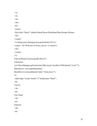 </a> 
</li> 
</ul> 
</div> 
<h3> 
<center> 
<font color="black"> Identity Based Secure Distributed Data Storage Schemes 
</h3> 
</center> 
<% String name=(String)session.getAttribute("id");%> 
<center> <h2>Welcome To Proxy_Server:<%=name%> 
</h2> 
</center> 
<% 
Class.forName("com.mysql.jdbc.Driver"); 
Connection 
con=DriverManager.getConnection("jdbc:mysql://localhost:3306/identity","root",""); 
Statement st= con.createStatement(); 
ResultSet rs=st.executeQuery("select * from server "); 
%> 
<table align="center" border="1" bordercolor="black"> 
<th> 
User Id 
</th> 
<th> 
User Name 
</th> 
<th> 
Email Id 
</th> 
<th> 
42 
 