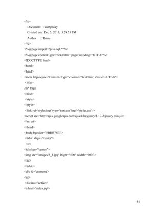 <%-- 
Document : authproxy 
Created on : Dec 5, 2013, 5:29:55 PM 
Author : Thanu 
--%> 
<%@page import="java.sql.*"%> 
<%@page contentType="text/html" pageEncoding="UTF-8"%> 
<!DOCTYPE html> 
<html> 
<head> 
<meta http-equiv="Content-Type" content="text/html; charset=UTF-8"> 
<title> 
JSP Page 
</title> 
<style> 
</style> 
<link rel='stylesheet' type='text/css' href='styles.css' /> 
<script src='http://ajax.googleapis.com/ajax/libs/jquery/1.10.2/jquery.min.js'> 
</script> 
</head> 
<body bgcolor="#BDB76B"> 
<table align="center"> 
<tr> 
<td align="center"> 
<img src="images/3_1.jpg" hight="500" width="900" > 
</td> 
</table> 
<div id='cssmenu'> 
<ul> 
<li class='active'> 
<a href='index.jsp'> 
44 
 