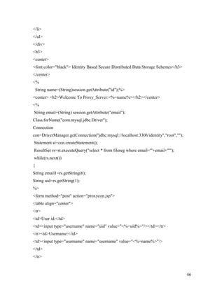 </li> 
</ul> 
</div> 
<h3> 
<center> 
<font color="black"> Identity Based Secure Distributed Data Storage Schemes</h3> 
</center> 
<% 
String name=(String)session.getAttribute("id");%> 
<center> <h2>Welcome To Proxy_Server:<%=name%></h2></center> 
<% 
String email=(String) session.getAttribute("email"); 
Class.forName("com.mysql.jdbc.Driver"); 
Connection 
con=DriverManager.getConnection("jdbc:mysql://localhost:3306/identity","root",""); 
Statement st=con.createStatement(); 
ResultSet rs=st.executeQuery("select * from filereg where email='"+email+"'"); 
while(rs.next()) 
{ 
String email1=rs.getString(6); 
String uid=rs.getString(1); 
%> 
<form method="post" action="proxycon.jsp"> 
<table align="center"> 
<tr> 
<td>User id:</td> 
<td><input type="username" name="uid" value="<%=uid%>"/></td></tr> 
<tr><td>Username:</td> 
<td><input type="username" name="username" value="<%=name%>"/> 
</td> 
</tr> 
46 
 
