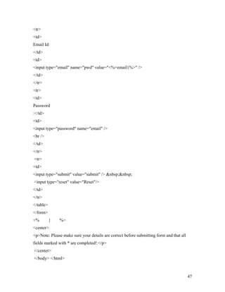 <tr> 
<td> 
Email Id: 
</td> 
<td> 
<input type="email" name="pwd" value="<%=email1%>" /> 
</td> 
</tr> 
<tr> 
<td> 
Password 
:</td> 
<td> 
<input type="password" name="email" /> 
<br /> 
</td> 
</tr> 
<tr> 
<td> 
<input type="submit" value="submit" /> &nbsp;&nbsp; 
<input type="reset" value="Reset"/> 
</td> 
</tr> 
</table> 
</form> 
<% } %> 
<center> 
<p>Note: Please make sure your details are correct before submitting form and that all 
fields marked with * are completed!.</p> 
</center> 
</body> </html> 
47 
 