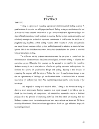 Chapter-V 
TESTING 
TESTING 
Testing is a process of executing a program with the intent of finding an error. A 
good test case is one that has a high probability of finding an as-yet –undiscovered error. 
A successful test is one that uncovers an as-yet- undiscovered error. System testing is the 
stage of implementation, which is aimed at ensuring that the system works accurately and 
efficiently as expected before live operation commences. It verifies that the whole set of 
programs hang together. System testing requires a test consists of several key activities 
and steps for run program, string, system and is important in adopting a successful new 
system. This is the last chance to detect and correct errors before the system is installed 
for user acceptance testing. 
The software testing process commences once the program is created and the 
documentation and related data structures are designed. Software testing is essential for 
correcting errors. Otherwise the program or the project is not said to be complete. 
Software testing is the critical element of software quality assurance and represents the 
ultimate the review of specification design and coding. Testing is the process of 
executing the program with the intent of finding the error. A good test case design is one 
that as a probability of finding a yet undiscovered error. A successful test is one that 
uncovers a yet undiscovered error. Any engineering product can be tested in one of the 
two ways: 
The purpose of testing is to discover errors. Testing is the process of trying to 
discover every conceivable fault or weakness in a work product. It provides a way to 
check the functionality of components, sub assemblies, assemblies and/or a finished 
product It is the process of exercising software with the intent of ensuring that the 
Software system meets its requirements and user expectations and does not fail in an 
unacceptable manner. There are various types of test. Each test type addresses a specific 
testing requirement. 
48 
 