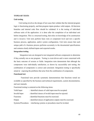 TYPES OF TESTS 
Unit testing 
Unit testing involves the design of test cases that validate that the internal program 
logic is functioning properly, and that program inputs produce valid outputs. All decision 
branches and internal code flow should be validated. It is the testing of individual 
software units of the application .it is done after the completion of an individual unit 
before integration. This is a structural testing, that relies on knowledge of its construction 
and is invasive. Unit tests perform basic tests at component level and test a specific 
business process, application, and/or system configuration. Unit tests ensure that each 
unique path of a business process performs accurately to the documented specifications 
and contains clearly defined inputs and expected results. 
Integration testing 
Integration tests are designed to test integrated software components to determine 
if they actually run as one program. Testing is event driven and is more concerned with 
the basic outcome of screens or fields. Integration tests demonstrate that although the 
components were individually satisfaction, as shown by successfully unit testing, the 
combination of components is correct and consistent. Integration testing is specifically 
aimed at exposing the problems that arise from the combination of components. 
Functional test 
Functional tests provide systematic demonstrations that functions tested are 
available as specified by the business and technical requirements, system documentation, 
and user manuals. 
Functional testing is centered on the following items: 
Valid Input : identified classes of valid input must be accepted. 
Invalid Input : identified classes of invalid input must be rejected. 
Functions : identified functions must be exercised. 
Output : identified classes of application outputs must be exercised. 
Systems/Procedures : interfacing systems or procedures must be invoked. 
49 
 