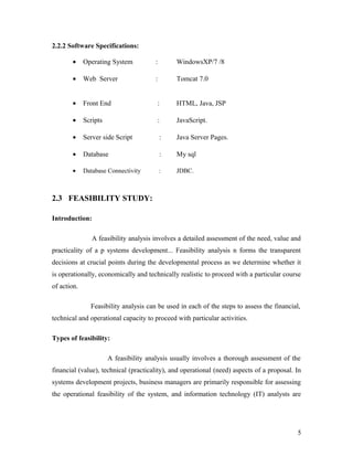 2.2.2 Software Specifications: 
· Operating System : WindowsXP/7 /8 
· Web Server : Tomcat 7.0 
· Front End : HTML, Java, JSP 
· Scripts : JavaScript. 
· Server side Script : Java Server Pages. 
· Database : My sql 
· Database Connectivity : JDBC. 
2.3 FEASIBILITY STUDY: 
Introduction: 
A feasibility analysis involves a detailed assessment of the need, value and 
practicality of a p systems development... Feasibility analysis n forms the transparent 
decisions at crucial points during the developmental process as we determine whether it 
is operationally, economically and technically realistic to proceed with a particular course 
of action. 
Feasibility analysis can be used in each of the steps to assess the financial, 
technical and operational capacity to proceed with particular activities. 
Types of feasibility: 
A feasibility analysis usually involves a thorough assessment of the 
financial (value), technical (practicality), and operational (need) aspects of a proposal. In 
systems development projects, business managers are primarily responsible for assessing 
the operational feasibility of the system, and information technology (IT) analysts are 
5 
 