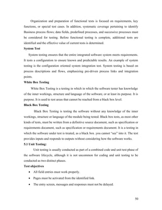 Organization and preparation of functional tests is focused on requirements, key 
functions, or special test cases. In addition, systematic coverage pertaining to identify 
Business process flows; data fields, predefined processes, and successive processes must 
be considered for testing. Before functional testing is complete, additional tests are 
identified and the effective value of current tests is determined. 
System Test 
System testing ensures that the entire integrated software system meets requirements. 
It tests a configuration to ensure known and predictable results. An example of system 
testing is the configuration oriented system integration test. System testing is based on 
process descriptions and flows, emphasizing pre-driven process links and integration 
points. 
White Box Testing 
White Box Testing is a testing in which in which the software tester has knowledge 
of the inner workings, structure and language of the software, or at least its purpose. It is 
purpose. It is used to test areas that cannot be reached from a black box level. 
Black Box Testing 
Black Box Testing is testing the software without any knowledge of the inner 
workings, structure or language of the module being tested. Black box tests, as most other 
kinds of tests, must be written from a definitive source document, such as specification or 
requirements document, such as specification or requirements document. It is a testing in 
which the software under test is treated, as a black box .you cannot “see” into it. The test 
provides inputs and responds to outputs without considering how the software works. 
5.1 Unit Testing: 
Unit testing is usually conducted as part of a combined code and unit test phase of 
the software lifecycle, although it is not uncommon for coding and unit testing to be 
conducted as two distinct phases. 
Test objectives 
· All field entries must work properly. 
· Pages must be activated from the identified link. 
· The entry screen, messages and responses must not be delayed. 
50 
 