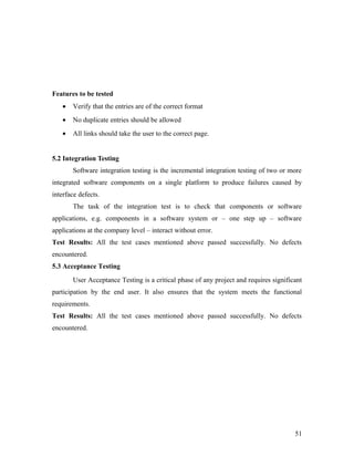 Features to be tested 
· Verify that the entries are of the correct format 
· No duplicate entries should be allowed 
· All links should take the user to the correct page. 
5.2 Integration Testing 
Software integration testing is the incremental integration testing of two or more 
integrated software components on a single platform to produce failures caused by 
interface defects. 
The task of the integration test is to check that components or software 
applications, e.g. components in a software system or – one step up – software 
applications at the company level – interact without error. 
Test Results: All the test cases mentioned above passed successfully. No defects 
encountered. 
5.3 Acceptance Testing 
User Acceptance Testing is a critical phase of any project and requires significant 
participation by the end user. It also ensures that the system meets the functional 
requirements. 
Test Results: All the test cases mentioned above passed successfully. No defects 
encountered. 
51 
 