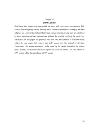 Chapter VII 
CONCLUSION 
Distributed data storage schemes provide the users with convenience to outsource their 
files to untrusted proxy servers. Identity-based secure distributed data storage (IBSDDS) 
schemes are a special kind of distributed data storage schemes where users are identified 
by their identities and can communicate without the need of verifying the public key 
certificates. In this paper, we proposed two new IBSDDS schemes in standard model 
where, for one query, the receiver can only access one file, instead of all files. 
Furthermore, the access permission can be made by the owner, instead of the trusted 
party. Notably, our schemes are secure against the collusion attacks. The first scheme is 
CPA secure, while the second one is CCA secure. 
69 
 