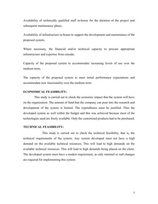Availability of technically qualified staff in-house for the duration of the project and 
subsequent maintenance phase; 
Availability of infrastructure in-house to support the development and maintenance of the 
proposed system; 
Where necessary, the financial and/or technical capacity to procure appropriate 
infrastructure and expertise from outside; 
Capacity of the proposed system to accommodate increasing levels of use over the 
medium term; 
The capacity of the proposed system to meet initial performance expectations and 
accommodate new functionality over the medium term. 
ECONOMICAL FEASIBILITY: 
This study is carried out to check the economic impact that the system will have 
on the organization. The amount of fund that the company can pour into the research and 
development of the system is limited. The expenditures must be justified. Thus the 
developed system as well within the budget and this was achieved because most of the 
technologies used are freely available. Only the customized products had to be purchased. 
TECHNICAL FEASIBILITY: 
This study is carried out to check the technical feasibility, that is, the 
technical requirements of the system. Any system developed must not have a high 
demand on the available technical resources. This will lead to high demands on the 
available technical resources. This will lead to high demands being placed on the client. 
The developed system must have a modest requirement, as only minimal or null changes 
are required for implementing this system. 
7 
 