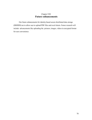 Chapter-VIII 
Future enhancements 
Our future enhancements for identity-based secure distributed data storage 
(IBSDDS) are to allow user to upload PDF files and excel sheets. Future research will 
include advancements like uploading the pictures, images, videos in encrypted format 
for user convenience. 
70 
 