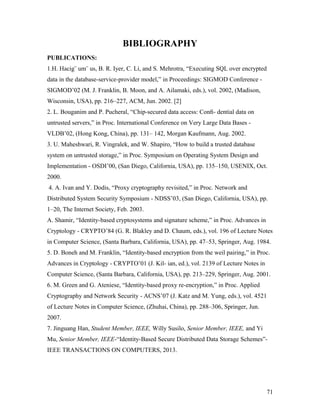 BIBLIOGRAPHY 
PUBLICATIONS: 
1.H. Hacig¨ um¨ us, B. R. Iyer, C. Li, and S. Mehrotra, “Executing SQL over encrypted 
data in the database-service-provider model,” in Proceedings: SIGMOD Conference - 
SIGMOD’02 (M. J. Franklin, B. Moon, and A. Ailamaki, eds.), vol. 2002, (Madison, 
Wisconsin, USA), pp. 216–227, ACM, Jun. 2002. [2] 
2. L. Bouganim and P. Pucheral, “Chip-secured data access: Confi- dential data on 
untrusted servers,” in Proc. International Conference on Very Large Data Bases - 
VLDB’02, (Hong Kong, China), pp. 131– 142, Morgan Kaufmann, Aug. 2002. 
3. U. Maheshwari, R. Vingralek, and W. Shapiro, “How to build a trusted database 
system on untrusted storage,” in Proc. Symposium on Operating System Design and 
Implementation - OSDI’00, (San Diego, California, USA), pp. 135–150, USENIX, Oct. 
2000. 
4. A. Ivan and Y. Dodis, “Proxy cryptography revisited,” in Proc. Network and 
Distributed System Security Symposium - NDSS’03, (San Diego, California, USA), pp. 
1–20, The Internet Society, Feb. 2003. 
A. Shamir, “Identity-based cryptosystems and signature scheme,” in Proc. Advances in 
Cryptology - CRYPTO’84 (G. R. Blakley and D. Chaum, eds.), vol. 196 of Lecture Notes 
in Computer Science, (Santa Barbara, California, USA), pp. 47–53, Springer, Aug. 1984. 
5. D. Boneh and M. Franklin, “Identity-based encryption from the weil pairing,” in Proc. 
Advances in Cryptology - CRYPTO’01 (J. Kil- ian, ed.), vol. 2139 of Lecture Notes in 
Computer Science, (Santa Barbara, California, USA), pp. 213–229, Springer, Aug. 2001. 
6. M. Green and G. Ateniese, “Identity-based proxy re-encryption,” in Proc. Applied 
Cryptography and Network Security - ACNS’07 (J. Katz and M. Yung, eds.), vol. 4521 
of Lecture Notes in Computer Science, (Zhuhai, China), pp. 288–306, Springer, Jun. 
2007. 
7. Jinguang Han, Student Member, IEEE, Willy Susilo, Senior Member, IEEE, and Yi 
Mu, Senior Member, IEEE-“Identity-Based Secure Distributed Data Storage Schemes”- 
IEEE TRANSACTIONS ON COMPUTERS, 2013. 
71 
 