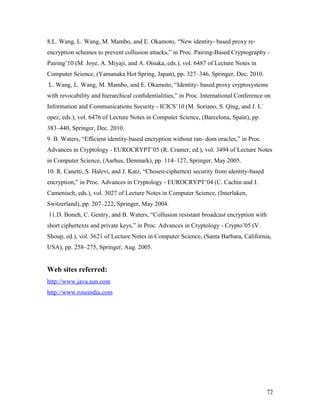 8.L. Wang, L. Wang, M. Mambo, and E. Okamoto, “New identity- based proxy re-encryption 
schemes to prevent collusion attacks,” in Proc. Pairing-Based Cryptography - 
Pairing’10 (M. Joye, A. Miyaji, and A. Otsuka, eds.), vol. 6487 of Lecture Notes in 
Computer Science, (Yamanaka Hot Spring, Japan), pp. 327–346, Springer, Dec. 2010. 
L. Wang, L. Wang, M. Mambo, and E. Okamoto, “Identity- based proxy cryptosystems 
with revocability and hierarchical confidentialities,” in Proc. International Conference on 
Information and Communications Security - ICICS’10 (M. Soriano, S. Qing, and J. L´ 
opez, eds.), vol. 6476 of Lecture Notes in Computer Science, (Barcelona, Spain), pp. 
383–440, Springer, Dec. 2010. 
9. B. Waters, “Efficient identity-based encryption without ran- dom oracles,” in Proc. 
Advances in Cryptology - EUROCRYPT’05 (R. Cramer, ed.), vol. 3494 of Lecture Notes 
in Computer Science, (Aarhus, Denmark), pp. 114–127, Springer, May 2005. 
10. R. Canetti, S. Halevi, and J. Katz, “Chosen-ciphertext security from identity-based 
encryption,” in Proc. Advances in Cryptology - EUROCRYPT’04 (C. Cachin and J. 
Camenisch, eds.), vol. 3027 of Lecture Notes in Computer Science, (Interlaken, 
Switzerland), pp. 207–222, Springer, May 2004. 
11.D. Boneh, C. Gentry, and B. Waters, “Collusion resistant broadcast encryption with 
short ciphertexts and private keys,” in Proc. Advances in Cryptology - Crypto’05 (V. 
Shoup, ed.), vol. 3621 of Lecture Notes in Computer Science, (Santa Barbara, California, 
USA), pp. 258–275, Springer, Aug. 2005. 
Web sites referred: 
http://www.java.sun.com 
http://www.roseindia.com 
72 
 