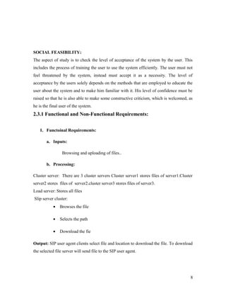 SOCIAL FEASIBILITY: 
The aspect of study is to check the level of acceptance of the system by the user. This 
includes the process of training the user to use the system efficiently. The user must not 
feel threatened by the system, instead must accept it as a necessity. The level of 
acceptance by the users solely depends on the methods that are employed to educate the 
user about the system and to make him familiar with it. His level of confidence must be 
raised so that he is also able to make some constructive criticism, which is welcomed, as 
he is the final user of the system. 
2.3.1 Functional and Non-Functional Requirements: 
1. Functoinal Requirements: 
a. Inputs: 
Browsing and uploading of files.. 
b. Processing: 
Cluster server: There are 3 cluster servers Cluster server1 stores files of server1.Cluster 
server2 stores files of server2.cluster server3 stores files of server3. 
Load server: Stores all files 
Slip server cluster: 
· Browses the file 
· Selects the path 
· Download the fie 
Output: SIP user agent clients select file and location to download the file. To download 
the selected file server will send file to the SIP user agent. 
8 
 