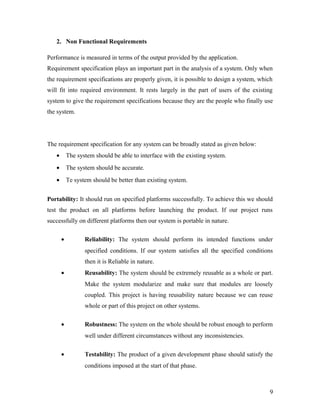 2. Non Functional Requirements 
Performance is measured in terms of the output provided by the application. 
Requirement specification plays an important part in the analysis of a system. Only when 
the requirement specifications are properly given, it is possible to design a system, which 
will fit into required environment. It rests largely in the part of users of the existing 
system to give the requirement specifications because they are the people who finally use 
the system. 
The requirement specification for any system can be broadly stated as given below: 
· The system should be able to interface with the existing system. 
· The system should be accurate. 
· Te system should be better than existing system. 
Portability: It should run on specified platforms successfully. To achieve this we should 
test the product on all platforms before launching the product. If our project runs 
successfully on different platforms then our system is portable in nature. 
· Reliability: The system should perform its intended functions under 
specified conditions. If our system satisfies all the specified conditions 
then it is Reliable in nature. 
· Reusability: The system should be extremely reusable as a whole or part. 
Make the system modularize and make sure that modules are loosely 
coupled. This project is having reusability nature because we can reuse 
whole or part of this project on other systems. 
· Robustness: The system on the whole should be robust enough to perform 
well under different circumstances without any inconsistencies. 
· Testability: The product of a given development phase should satisfy the 
conditions imposed at the start of that phase. 
9 
 