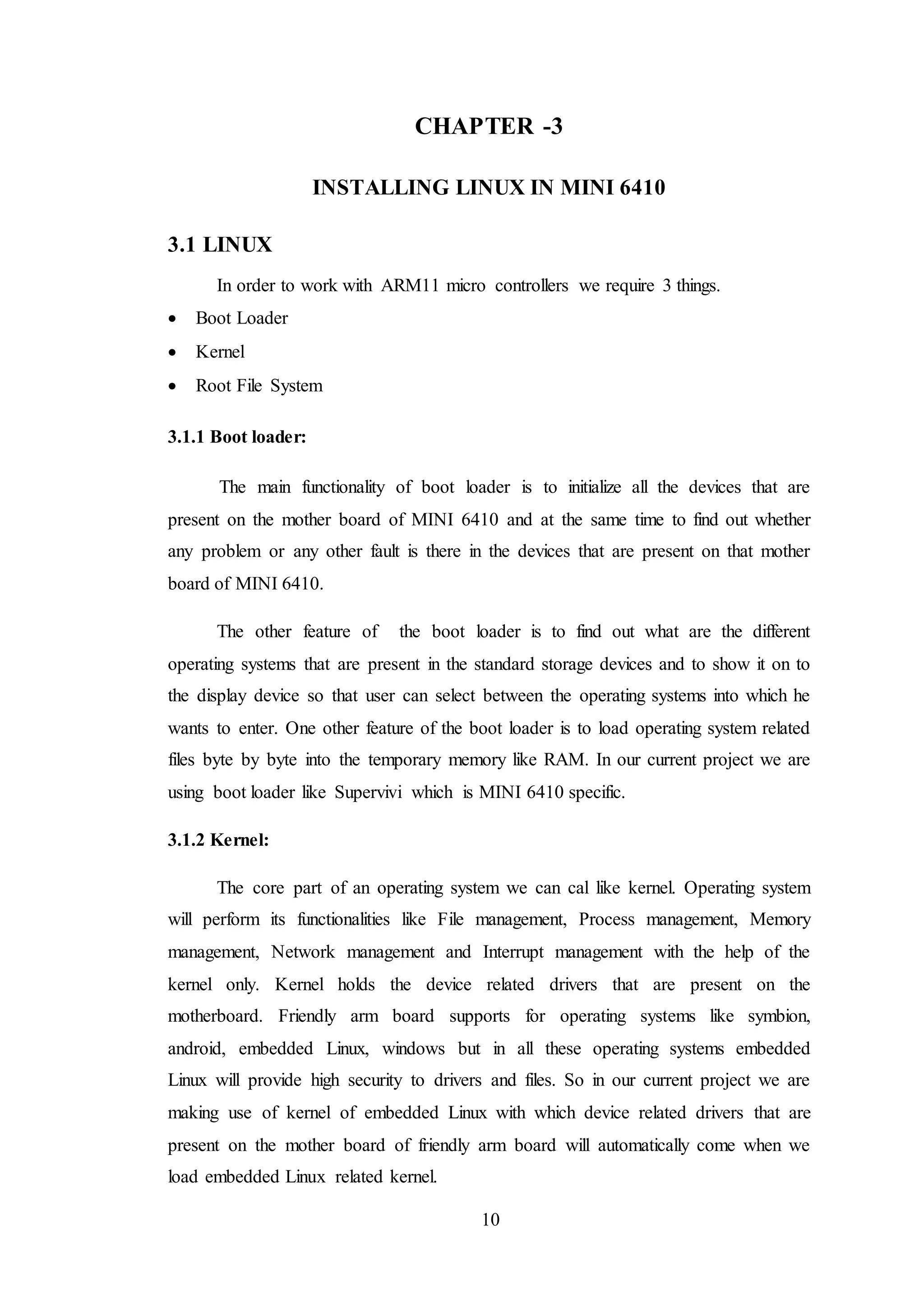 10
CHAPTER -3
INSTALLING LINUX IN MINI 6410
3.1 LINUX
In order to work with ARM11 micro controllers we require 3 things.
 Boot Loader
 Kernel
 Root File System
3.1.1 Boot loader:
The main functionality of boot loader is to initialize all the devices that are
present on the mother board of MINI 6410 and at the same time to find out whether
any problem or any other fault is there in the devices that are present on that mother
board of MINI 6410.
The other feature of the boot loader is to find out what are the different
operating systems that are present in the standard storage devices and to show it on to
the display device so that user can select between the operating systems into which he
wants to enter. One other feature of the boot loader is to load operating system related
files byte by byte into the temporary memory like RAM. In our current project we are
using boot loader like Supervivi which is MINI 6410 specific.
3.1.2 Kernel:
The core part of an operating system we can cal like kernel. Operating system
will perform its functionalities like File management, Process management, Memory
management, Network management and Interrupt management with the help of the
kernel only. Kernel holds the device related drivers that are present on the
motherboard. Friendly arm board supports for operating systems like symbion,
android, embedded Linux, windows but in all these operating systems embedded
Linux will provide high security to drivers and files. So in our current project we are
making use of kernel of embedded Linux with which device related drivers that are
present on the mother board of friendly arm board will automatically come when we
load embedded Linux related kernel.
 