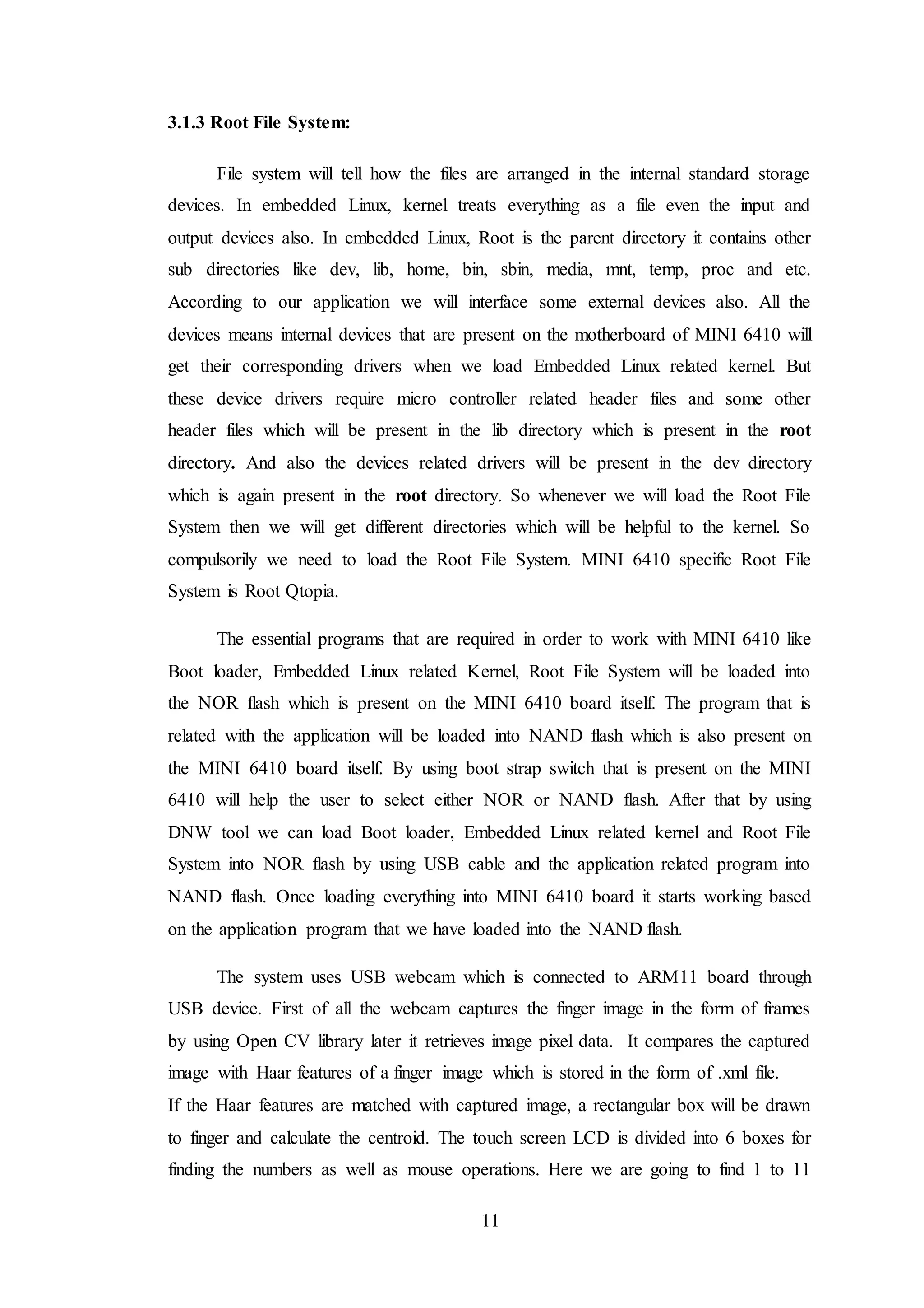 11
3.1.3 Root File System:
File system will tell how the files are arranged in the internal standard storage
devices. In embedded Linux, kernel treats everything as a file even the input and
output devices also. In embedded Linux, Root is the parent directory it contains other
sub directories like dev, lib, home, bin, sbin, media, mnt, temp, proc and etc.
According to our application we will interface some external devices also. All the
devices means internal devices that are present on the motherboard of MINI 6410 will
get their corresponding drivers when we load Embedded Linux related kernel. But
these device drivers require micro controller related header files and some other
header files which will be present in the lib directory which is present in the root
directory. And also the devices related drivers will be present in the dev directory
which is again present in the root directory. So whenever we will load the Root File
System then we will get different directories which will be helpful to the kernel. So
compulsorily we need to load the Root File System. MINI 6410 specific Root File
System is Root Qtopia.
The essential programs that are required in order to work with MINI 6410 like
Boot loader, Embedded Linux related Kernel, Root File System will be loaded into
the NOR flash which is present on the MINI 6410 board itself. The program that is
related with the application will be loaded into NAND flash which is also present on
the MINI 6410 board itself. By using boot strap switch that is present on the MINI
6410 will help the user to select either NOR or NAND flash. After that by using
DNW tool we can load Boot loader, Embedded Linux related kernel and Root File
System into NOR flash by using USB cable and the application related program into
NAND flash. Once loading everything into MINI 6410 board it starts working based
on the application program that we have loaded into the NAND flash.
The system uses USB webcam which is connected to ARM11 board through
USB device. First of all the webcam captures the finger image in the form of frames
by using Open CV library later it retrieves image pixel data. It compares the captured
image with Haar features of a finger image which is stored in the form of .xml file.
If the Haar features are matched with captured image, a rectangular box will be drawn
to finger and calculate the centroid. The touch screen LCD is divided into 6 boxes for
finding the numbers as well as mouse operations. Here we are going to find 1 to 11
 