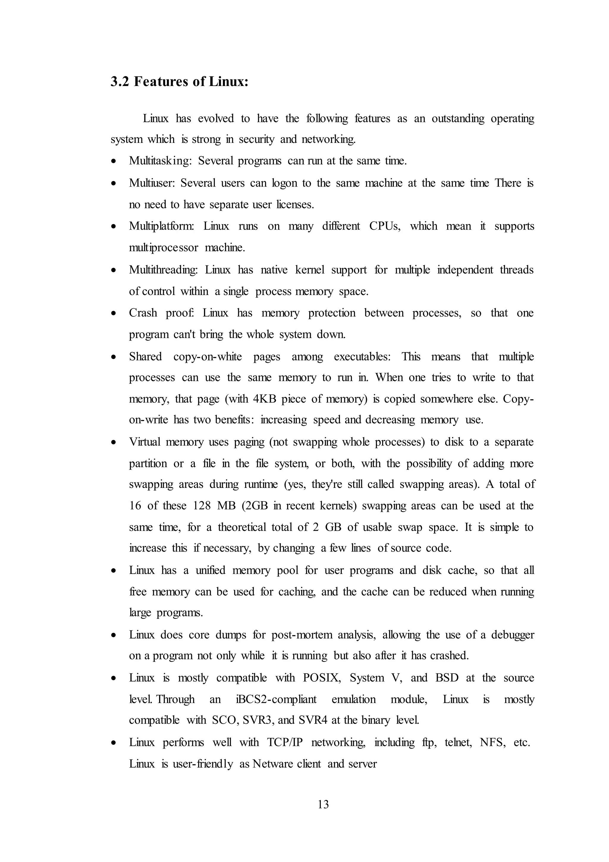 13
3.2 Features of Linux:
Linux has evolved to have the following features as an outstanding operating
system which is strong in security and networking.
 Multitasking: Several programs can run at the same time.
 Multiuser: Several users can logon to the same machine at the same time There is
no need to have separate user licenses.
 Multiplatform: Linux runs on many different CPUs, which mean it supports
multiprocessor machine.
 Multithreading: Linux has native kernel support for multiple independent threads
of control within a single process memory space.
 Crash proof: Linux has memory protection between processes, so that one
program can't bring the whole system down.
 Shared copy-on-white pages among executables: This means that multiple
processes can use the same memory to run in. When one tries to write to that
memory, that page (with 4KB piece of memory) is copied somewhere else. Copy-
on-write has two benefits: increasing speed and decreasing memory use.
 Virtual memory uses paging (not swapping whole processes) to disk to a separate
partition or a file in the file system, or both, with the possibility of adding more
swapping areas during runtime (yes, they're still called swapping areas). A total of
16 of these 128 MB (2GB in recent kernels) swapping areas can be used at the
same time, for a theoretical total of 2 GB of usable swap space. It is simple to
increase this if necessary, by changing a few lines of source code.
 Linux has a unified memory pool for user programs and disk cache, so that all
free memory can be used for caching, and the cache can be reduced when running
large programs.
 Linux does core dumps for post-mortem analysis, allowing the use of a debugger
on a program not only while it is running but also after it has crashed.
 Linux is mostly compatible with POSIX, System V, and BSD at the source
level. Through an iBCS2-compliant emulation module, Linux is mostly
compatible with SCO, SVR3, and SVR4 at the binary level.
 Linux performs well with TCP/IP networking, including ftp, telnet, NFS, etc.
Linux is user-friendly as Netware client and server
 