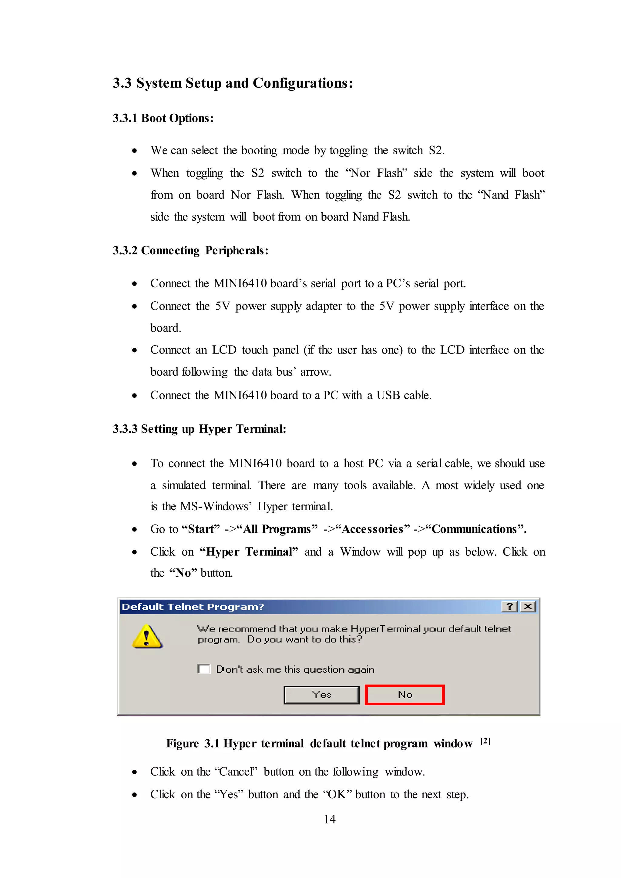 14
3.3 System Setup and Configurations:
3.3.1 Boot Options:
 We can select the booting mode by toggling the switch S2.
 When toggling the S2 switch to the “Nor Flash” side the system will boot
from on board Nor Flash. When toggling the S2 switch to the “Nand Flash”
side the system will boot from on board Nand Flash.
3.3.2 Connecting Peripherals:
 Connect the MINI6410 board’s serial port to a PC’s serial port.
 Connect the 5V power supply adapter to the 5V power supply interface on the
board.
 Connect an LCD touch panel (if the user has one) to the LCD interface on the
board following the data bus’ arrow.
 Connect the MINI6410 board to a PC with a USB cable.
3.3.3 Setting up Hyper Terminal:
 To connect the MINI6410 board to a host PC via a serial cable, we should use
a simulated terminal. There are many tools available. A most widely used one
is the MS-Windows’ Hyper terminal.
 Go to “Start” ->“All Programs” ->“Accessories” ->“Communications”.
 Click on “Hyper Terminal” and a Window will pop up as below. Click on
the “No” button.
Figure 3.1 Hyper terminal default telnet program window [2]
 Click on the “Cancel” button on the following window.
 Click on the “Yes” button and the “OK” button to the next step.
 