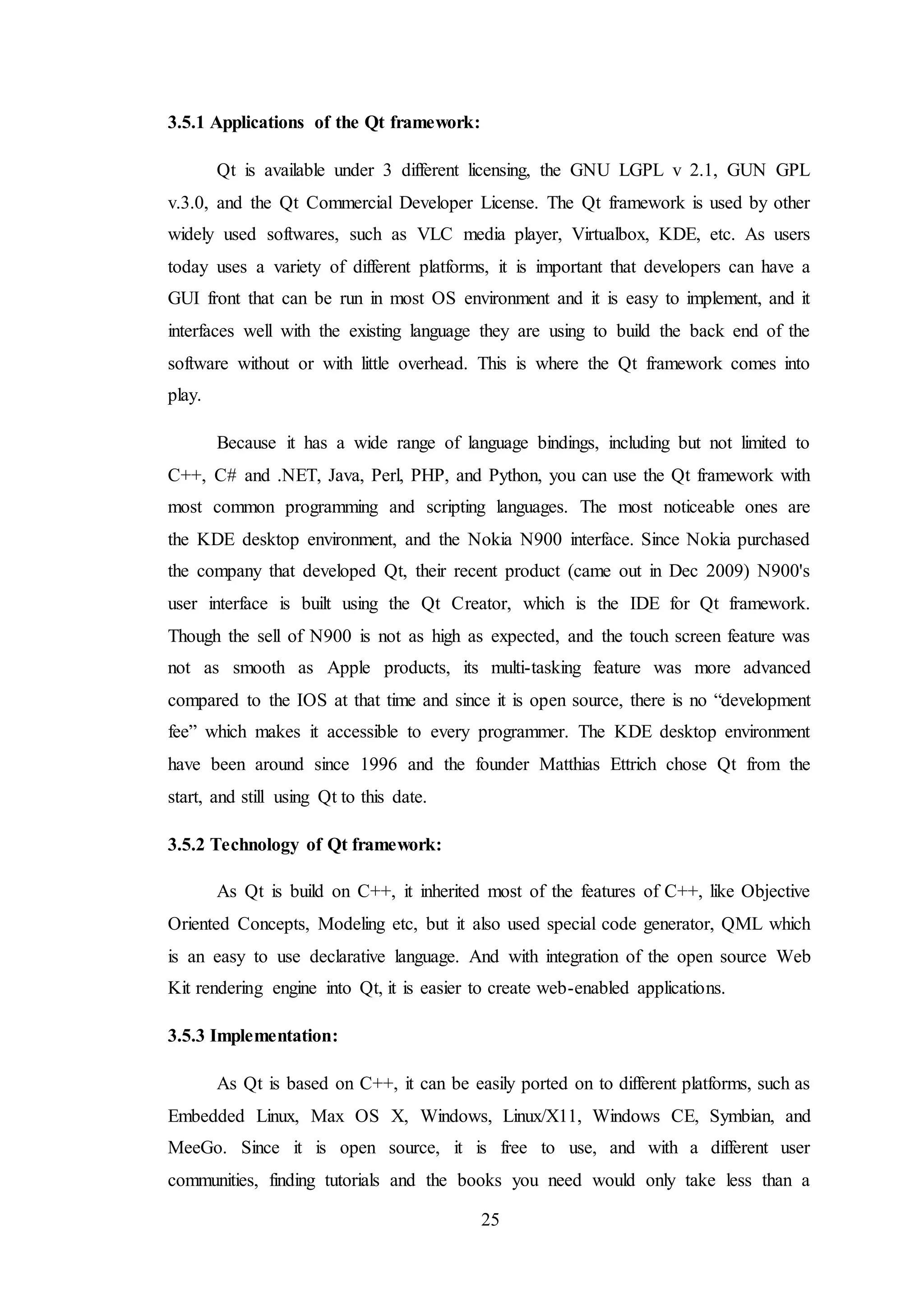 25
3.5.1 Applications of the Qt framework:
Qt is available under 3 different licensing, the GNU LGPL v 2.1, GUN GPL
v.3.0, and the Qt Commercial Developer License. The Qt framework is used by other
widely used softwares, such as VLC media player, Virtualbox, KDE, etc. As users
today uses a variety of different platforms, it is important that developers can have a
GUI front that can be run in most OS environment and it is easy to implement, and it
interfaces well with the existing language they are using to build the back end of the
software without or with little overhead. This is where the Qt framework comes into
play.
Because it has a wide range of language bindings, including but not limited to
C++, C# and .NET, Java, Perl, PHP, and Python, you can use the Qt framework with
most common programming and scripting languages. The most noticeable ones are
the KDE desktop environment, and the Nokia N900 interface. Since Nokia purchased
the company that developed Qt, their recent product (came out in Dec 2009) N900's
user interface is built using the Qt Creator, which is the IDE for Qt framework.
Though the sell of N900 is not as high as expected, and the touch screen feature was
not as smooth as Apple products, its multi-tasking feature was more advanced
compared to the IOS at that time and since it is open source, there is no “development
fee” which makes it accessible to every programmer. The KDE desktop environment
have been around since 1996 and the founder Matthias Ettrich chose Qt from the
start, and still using Qt to this date.
3.5.2 Technology of Qt framework:
As Qt is build on C++, it inherited most of the features of C++, like Objective
Oriented Concepts, Modeling etc, but it also used special code generator, QML which
is an easy to use declarative language. And with integration of the open source Web
Kit rendering engine into Qt, it is easier to create web-enabled applications.
3.5.3 Implementation:
As Qt is based on C++, it can be easily ported on to different platforms, such as
Embedded Linux, Max OS X, Windows, Linux/X11, Windows CE, Symbian, and
MeeGo. Since it is open source, it is free to use, and with a different user
communities, finding tutorials and the books you need would only take less than a
 