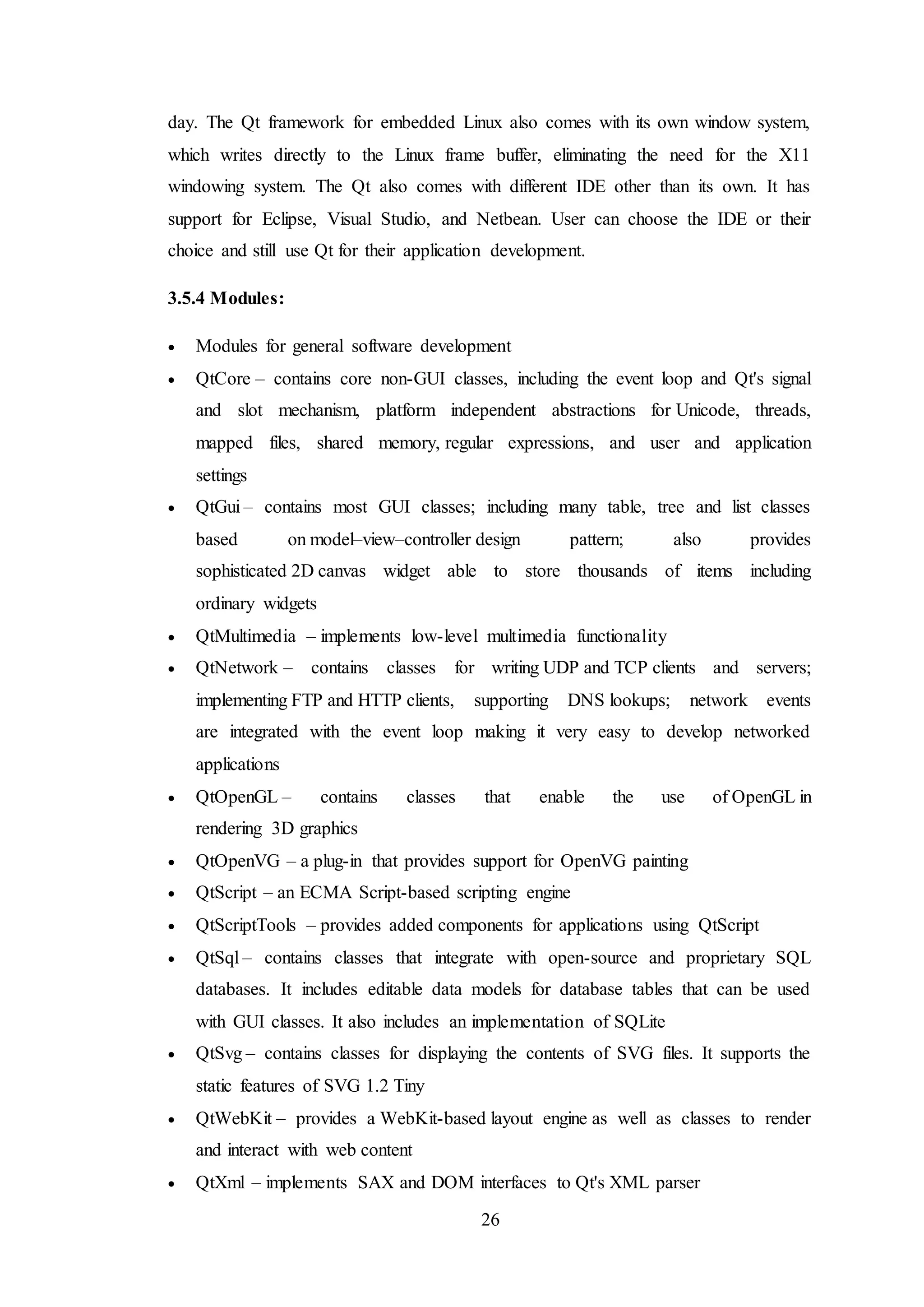 26
day. The Qt framework for embedded Linux also comes with its own window system,
which writes directly to the Linux frame buffer, eliminating the need for the X11
windowing system. The Qt also comes with different IDE other than its own. It has
support for Eclipse, Visual Studio, and Netbean. User can choose the IDE or their
choice and still use Qt for their application development.
3.5.4 Modules:
 Modules for general software development
 QtCore – contains core non-GUI classes, including the event loop and Qt's signal
and slot mechanism, platform independent abstractions for Unicode, threads,
mapped files, shared memory, regular expressions, and user and application
settings
 QtGui – contains most GUI classes; including many table, tree and list classes
based on model–view–controller design pattern; also provides
sophisticated 2D canvas widget able to store thousands of items including
ordinary widgets
 QtMultimedia – implements low-level multimedia functionality
 QtNetwork – contains classes for writing UDP and TCP clients and servers;
implementing FTP and HTTP clients, supporting DNS lookups; network events
are integrated with the event loop making it very easy to develop networked
applications
 QtOpenGL – contains classes that enable the use of OpenGL in
rendering 3D graphics
 QtOpenVG – a plug-in that provides support for OpenVG painting
 QtScript – an ECMA Script-based scripting engine
 QtScriptTools – provides added components for applications using QtScript
 QtSql – contains classes that integrate with open-source and proprietary SQL
databases. It includes editable data models for database tables that can be used
with GUI classes. It also includes an implementation of SQLite
 QtSvg – contains classes for displaying the contents of SVG files. It supports the
static features of SVG 1.2 Tiny
 QtWebKit – provides a WebKit-based layout engine as well as classes to render
and interact with web content
 QtXml – implements SAX and DOM interfaces to Qt's XML parser
 