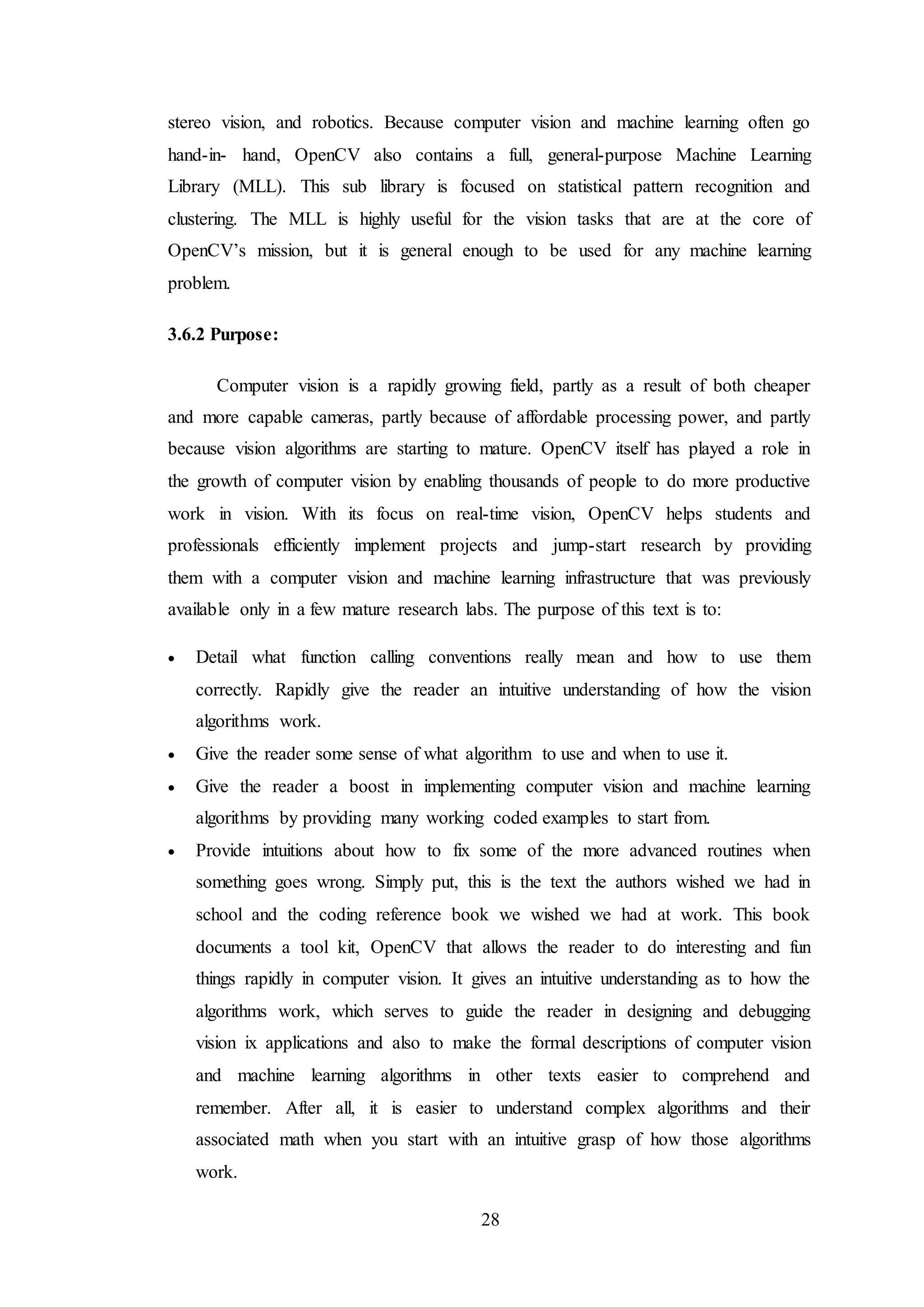28
stereo vision, and robotics. Because computer vision and machine learning often go
hand-in- hand, OpenCV also contains a full, general-purpose Machine Learning
Library (MLL). This sub library is focused on statistical pattern recognition and
clustering. The MLL is highly useful for the vision tasks that are at the core of
OpenCV’s mission, but it is general enough to be used for any machine learning
problem.
3.6.2 Purpose:
Computer vision is a rapidly growing field, partly as a result of both cheaper
and more capable cameras, partly because of affordable processing power, and partly
because vision algorithms are starting to mature. OpenCV itself has played a role in
the growth of computer vision by enabling thousands of people to do more productive
work in vision. With its focus on real-time vision, OpenCV helps students and
professionals efficiently implement projects and jump-start research by providing
them with a computer vision and machine learning infrastructure that was previously
available only in a few mature research labs. The purpose of this text is to:
 Detail what function calling conventions really mean and how to use them
correctly. Rapidly give the reader an intuitive understanding of how the vision
algorithms work.
 Give the reader some sense of what algorithm to use and when to use it.
 Give the reader a boost in implementing computer vision and machine learning
algorithms by providing many working coded examples to start from.
 Provide intuitions about how to fix some of the more advanced routines when
something goes wrong. Simply put, this is the text the authors wished we had in
school and the coding reference book we wished we had at work. This book
documents a tool kit, OpenCV that allows the reader to do interesting and fun
things rapidly in computer vision. It gives an intuitive understanding as to how the
algorithms work, which serves to guide the reader in designing and debugging
vision ix applications and also to make the formal descriptions of computer vision
and machine learning algorithms in other texts easier to comprehend and
remember. After all, it is easier to understand complex algorithms and their
associated math when you start with an intuitive grasp of how those algorithms
work.
 