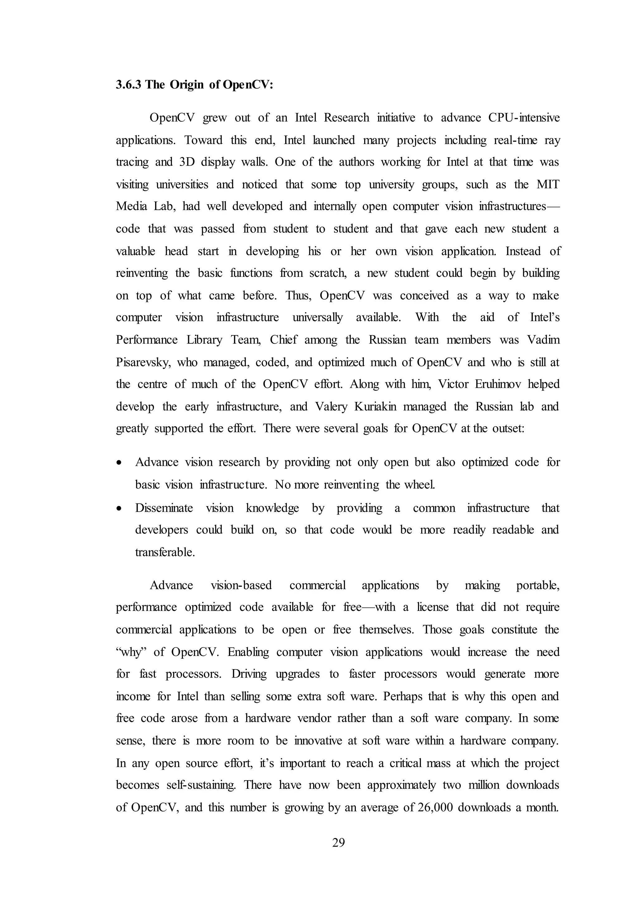 29
3.6.3 The Origin of OpenCV:
OpenCV grew out of an Intel Research initiative to advance CPU-intensive
applications. Toward this end, Intel launched many projects including real-time ray
tracing and 3D display walls. One of the authors working for Intel at that time was
visiting universities and noticed that some top university groups, such as the MIT
Media Lab, had well developed and internally open computer vision infrastructures—
code that was passed from student to student and that gave each new student a
valuable head start in developing his or her own vision application. Instead of
reinventing the basic functions from scratch, a new student could begin by building
on top of what came before. Thus, OpenCV was conceived as a way to make
computer vision infrastructure universally available. With the aid of Intel’s
Performance Library Team, Chief among the Russian team members was Vadim
Pisarevsky, who managed, coded, and optimized much of OpenCV and who is still at
the centre of much of the OpenCV effort. Along with him, Victor Eruhimov helped
develop the early infrastructure, and Valery Kuriakin managed the Russian lab and
greatly supported the effort. There were several goals for OpenCV at the outset:
 Advance vision research by providing not only open but also optimized code for
basic vision infrastructure. No more reinventing the wheel.
 Disseminate vision knowledge by providing a common infrastructure that
developers could build on, so that code would be more readily readable and
transferable.
Advance vision-based commercial applications by making portable,
performance optimized code available for free—with a license that did not require
commercial applications to be open or free themselves. Those goals constitute the
“why” of OpenCV. Enabling computer vision applications would increase the need
for fast processors. Driving upgrades to faster processors would generate more
income for Intel than selling some extra soft ware. Perhaps that is why this open and
free code arose from a hardware vendor rather than a soft ware company. In some
sense, there is more room to be innovative at soft ware within a hardware company.
In any open source effort, it’s important to reach a critical mass at which the project
becomes self-sustaining. There have now been approximately two million downloads
of OpenCV, and this number is growing by an average of 26,000 downloads a month.
 