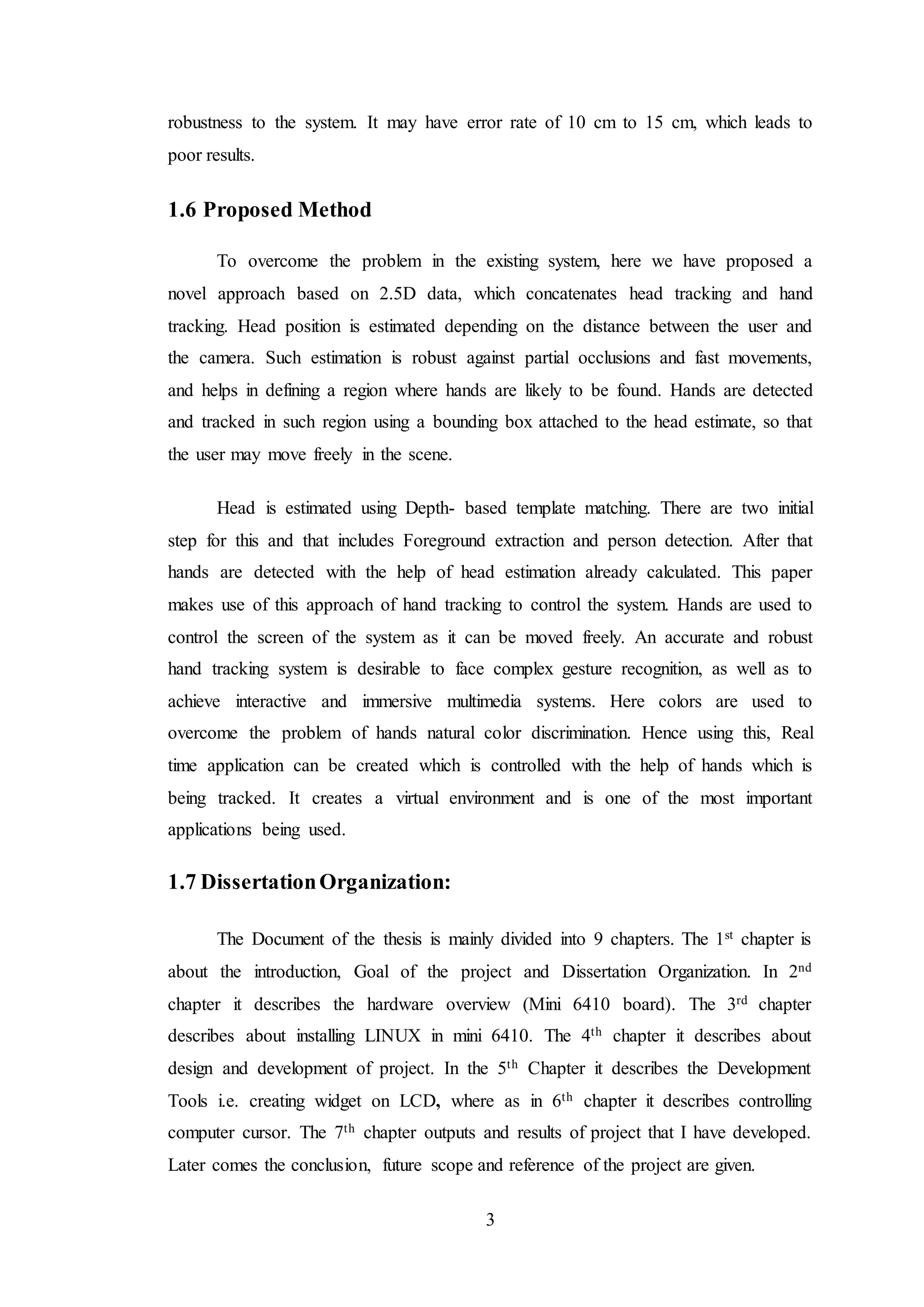 3
robustness to the system. It may have error rate of 10 cm to 15 cm, which leads to
poor results.
1.6 Proposed Method
To overcome the problem in the existing system, here we have proposed a
novel approach based on 2.5D data, which concatenates head tracking and hand
tracking. Head position is estimated depending on the distance between the user and
the camera. Such estimation is robust against partial occlusions and fast movements,
and helps in defining a region where hands are likely to be found. Hands are detected
and tracked in such region using a bounding box attached to the head estimate, so that
the user may move freely in the scene.
Head is estimated using Depth- based template matching. There are two initial
step for this and that includes Foreground extraction and person detection. After that
hands are detected with the help of head estimation already calculated. This paper
makes use of this approach of hand tracking to control the system. Hands are used to
control the screen of the system as it can be moved freely. An accurate and robust
hand tracking system is desirable to face complex gesture recognition, as well as to
achieve interactive and immersive multimedia systems. Here colors are used to
overcome the problem of hands natural color discrimination. Hence using this, Real
time application can be created which is controlled with the help of hands which is
being tracked. It creates a virtual environment and is one of the most important
applications being used.
1.7 DissertationOrganization:
The Document of the thesis is mainly divided into 9 chapters. The 1st chapter is
about the introduction, Goal of the project and Dissertation Organization. In 2nd
chapter it describes the hardware overview (Mini 6410 board). The 3rd chapter
describes about installing LINUX in mini 6410. The 4th chapter it describes about
design and development of project. In the 5th Chapter it describes the Development
Tools i.e. creating widget on LCD, where as in 6th chapter it describes controlling
computer cursor. The 7th chapter outputs and results of project that I have developed.
Later comes the conclusion, future scope and reference of the project are given.
 