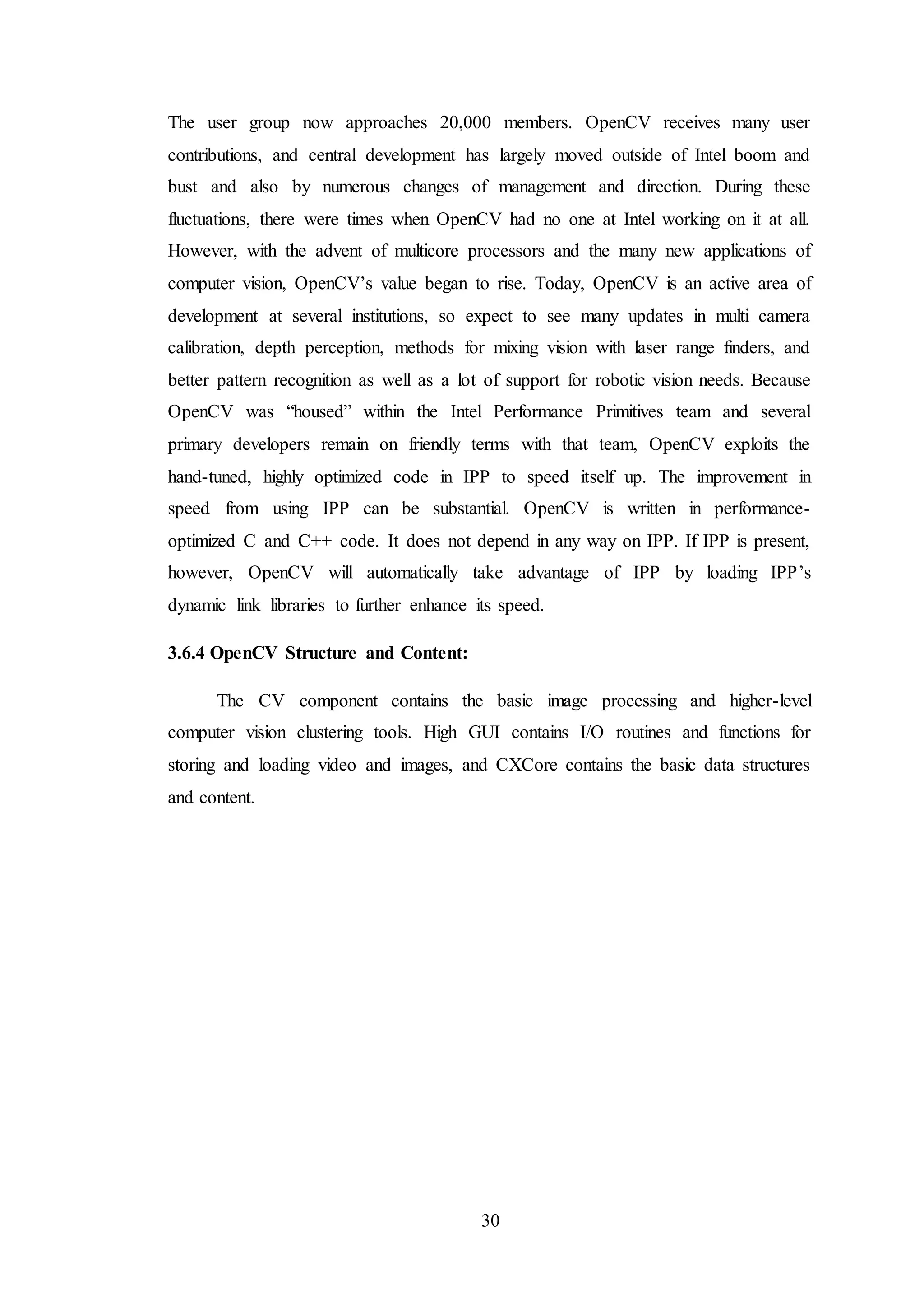 30
The user group now approaches 20,000 members. OpenCV receives many user
contributions, and central development has largely moved outside of Intel boom and
bust and also by numerous changes of management and direction. During these
fluctuations, there were times when OpenCV had no one at Intel working on it at all.
However, with the advent of multicore processors and the many new applications of
computer vision, OpenCV’s value began to rise. Today, OpenCV is an active area of
development at several institutions, so expect to see many updates in multi camera
calibration, depth perception, methods for mixing vision with laser range finders, and
better pattern recognition as well as a lot of support for robotic vision needs. Because
OpenCV was “housed” within the Intel Performance Primitives team and several
primary developers remain on friendly terms with that team, OpenCV exploits the
hand-tuned, highly optimized code in IPP to speed itself up. The improvement in
speed from using IPP can be substantial. OpenCV is written in performance-
optimized C and C++ code. It does not depend in any way on IPP. If IPP is present,
however, OpenCV will automatically take advantage of IPP by loading IPP’s
dynamic link libraries to further enhance its speed.
3.6.4 OpenCV Structure and Content:
The CV component contains the basic image processing and higher-level
computer vision clustering tools. High GUI contains I/O routines and functions for
storing and loading video and images, and CXCore contains the basic data structures
and content.
 