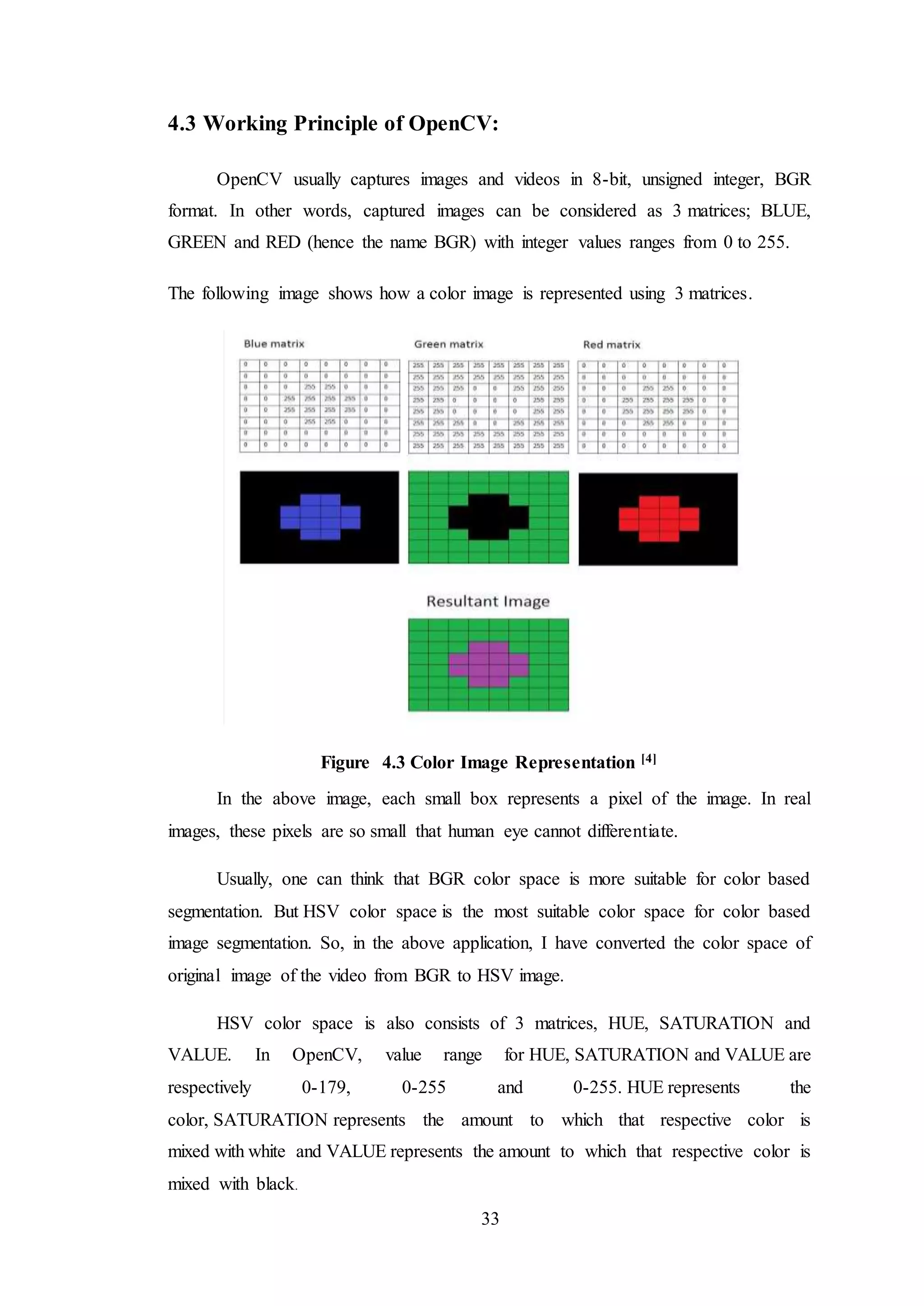 33
4.3 Working Principle of OpenCV:
OpenCV usually captures images and videos in 8-bit, unsigned integer, BGR
format. In other words, captured images can be considered as 3 matrices; BLUE,
GREEN and RED (hence the name BGR) with integer values ranges from 0 to 255.
The following image shows how a color image is represented using 3 matrices.
Figure 4.3 Color Image Representation [4]
In the above image, each small box represents a pixel of the image. In real
images, these pixels are so small that human eye cannot differentiate.
Usually, one can think that BGR color space is more suitable for color based
segmentation. But HSV color space is the most suitable color space for color based
image segmentation. So, in the above application, I have converted the color space of
original image of the video from BGR to HSV image.
HSV color space is also consists of 3 matrices, HUE, SATURATION and
VALUE. In OpenCV, value range for HUE, SATURATION and VALUE are
respectively 0-179, 0-255 and 0-255. HUE represents the
color, SATURATION represents the amount to which that respective color is
mixed with white and VALUE represents the amount to which that respective color is
mixed with black.
 