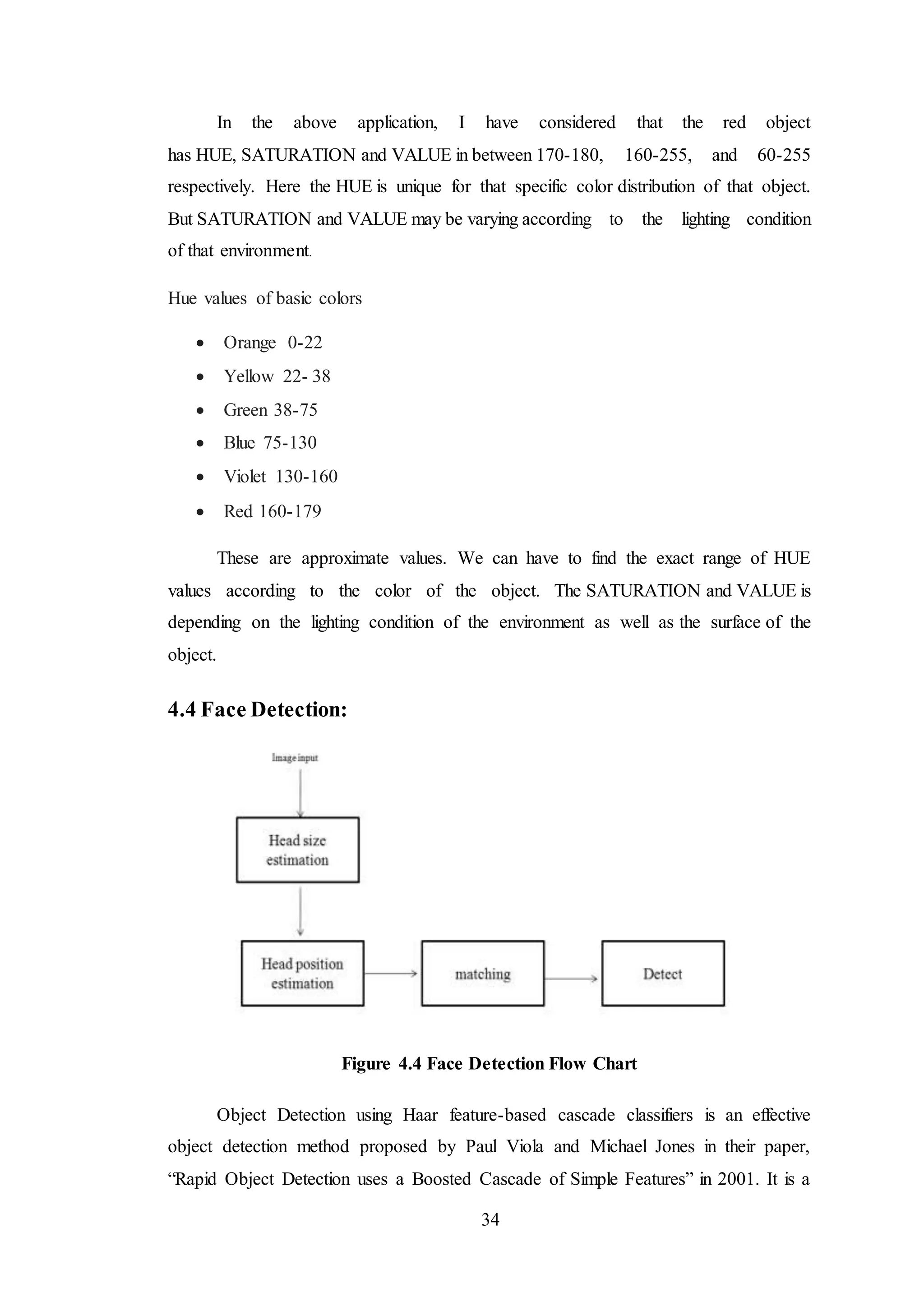 34
In the above application, I have considered that the red object
has HUE, SATURATION and VALUE in between 170-180, 160-255, and 60-255
respectively. Here the HUE is unique for that specific color distribution of that object.
But SATURATION and VALUE may be varying according to the lighting condition
of that environment.
Hue values of basic colors
 Orange 0-22
 Yellow 22- 38
 Green 38-75
 Blue 75-130
 Violet 130-160
 Red 160-179
These are approximate values. We can have to find the exact range of HUE
values according to the color of the object. The SATURATION and VALUE is
depending on the lighting condition of the environment as well as the surface of the
object.
4.4 Face Detection:
Figure 4.4 Face Detection Flow Chart
Object Detection using Haar feature-based cascade classifiers is an effective
object detection method proposed by Paul Viola and Michael Jones in their paper,
“Rapid Object Detection uses a Boosted Cascade of Simple Features” in 2001. It is a
 