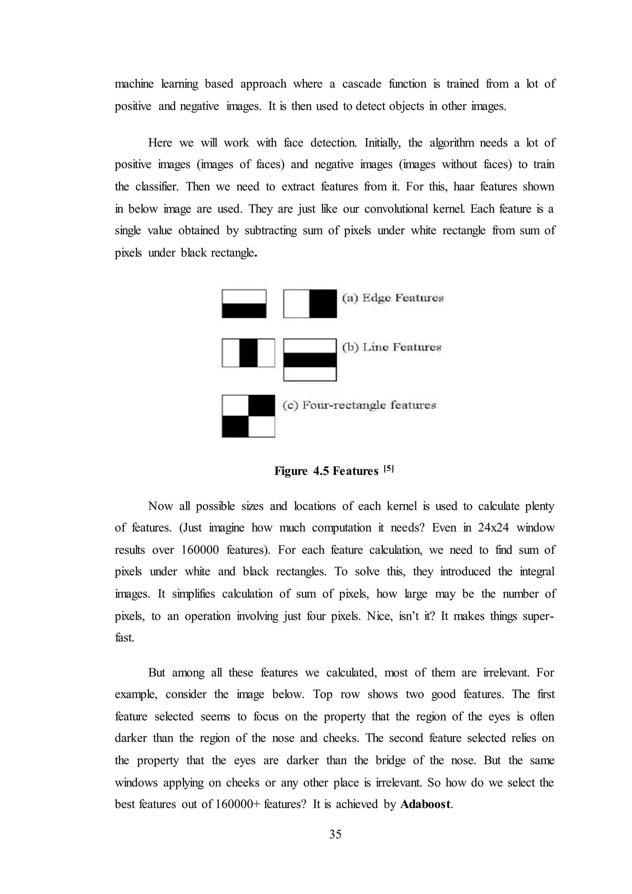 35
machine learning based approach where a cascade function is trained from a lot of
positive and negative images. It is then used to detect objects in other images.
Here we will work with face detection. Initially, the algorithm needs a lot of
positive images (images of faces) and negative images (images without faces) to train
the classifier. Then we need to extract features from it. For this, haar features shown
in below image are used. They are just like our convolutional kernel. Each feature is a
single value obtained by subtracting sum of pixels under white rectangle from sum of
pixels under black rectangle.
Figure 4.5 Features [5]
Now all possible sizes and locations of each kernel is used to calculate plenty
of features. (Just imagine how much computation it needs? Even in 24x24 window
results over 160000 features). For each feature calculation, we need to find sum of
pixels under white and black rectangles. To solve this, they introduced the integral
images. It simplifies calculation of sum of pixels, how large may be the number of
pixels, to an operation involving just four pixels. Nice, isn’t it? It makes things super-
fast.
But among all these features we calculated, most of them are irrelevant. For
example, consider the image below. Top row shows two good features. The first
feature selected seems to focus on the property that the region of the eyes is often
darker than the region of the nose and cheeks. The second feature selected relies on
the property that the eyes are darker than the bridge of the nose. But the same
windows applying on cheeks or any other place is irrelevant. So how do we select the
best features out of 160000+ features? It is achieved by Adaboost.
 
