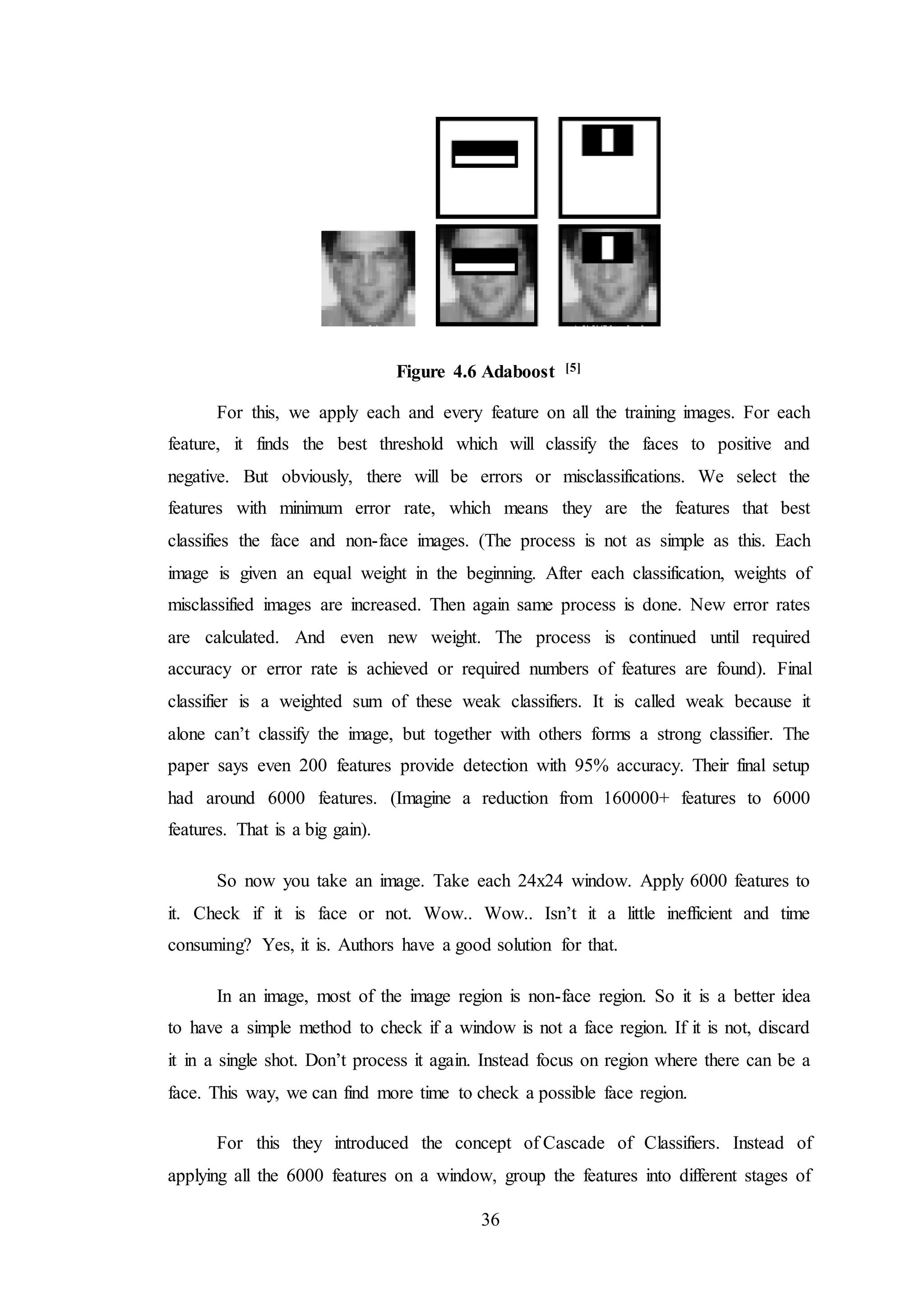 36
Figure 4.6 Adaboost [5]
For this, we apply each and every feature on all the training images. For each
feature, it finds the best threshold which will classify the faces to positive and
negative. But obviously, there will be errors or misclassifications. We select the
features with minimum error rate, which means they are the features that best
classifies the face and non-face images. (The process is not as simple as this. Each
image is given an equal weight in the beginning. After each classification, weights of
misclassified images are increased. Then again same process is done. New error rates
are calculated. And even new weight. The process is continued until required
accuracy or error rate is achieved or required numbers of features are found). Final
classifier is a weighted sum of these weak classifiers. It is called weak because it
alone can’t classify the image, but together with others forms a strong classifier. The
paper says even 200 features provide detection with 95% accuracy. Their final setup
had around 6000 features. (Imagine a reduction from 160000+ features to 6000
features. That is a big gain).
So now you take an image. Take each 24x24 window. Apply 6000 features to
it. Check if it is face or not. Wow.. Wow.. Isn’t it a little inefficient and time
consuming? Yes, it is. Authors have a good solution for that.
In an image, most of the image region is non-face region. So it is a better idea
to have a simple method to check if a window is not a face region. If it is not, discard
it in a single shot. Don’t process it again. Instead focus on region where there can be a
face. This way, we can find more time to check a possible face region.
For this they introduced the concept of Cascade of Classifiers. Instead of
applying all the 6000 features on a window, group the features into different stages of
 