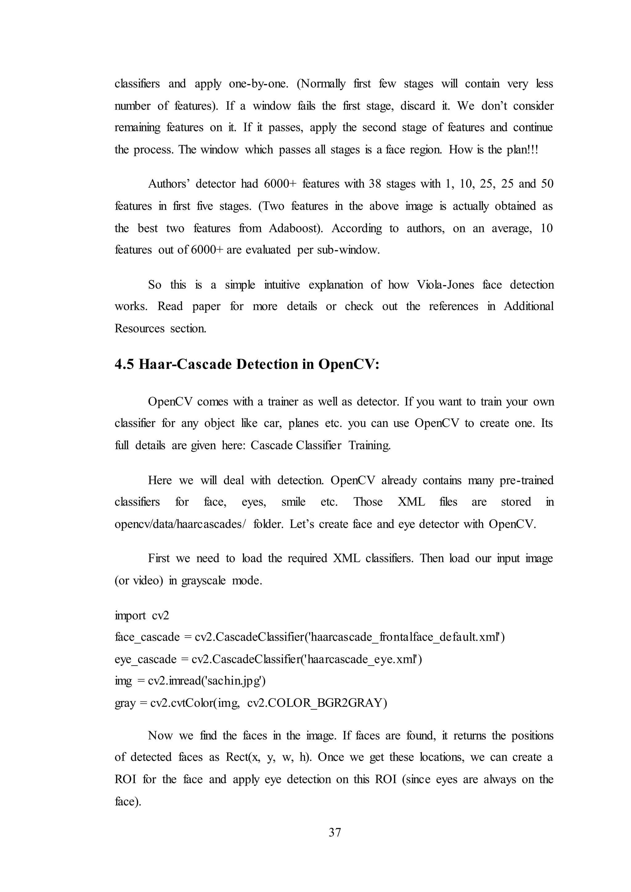 37
classifiers and apply one-by-one. (Normally first few stages will contain very less
number of features). If a window fails the first stage, discard it. We don’t consider
remaining features on it. If it passes, apply the second stage of features and continue
the process. The window which passes all stages is a face region. How is the plan!!!
Authors’ detector had 6000+ features with 38 stages with 1, 10, 25, 25 and 50
features in first five stages. (Two features in the above image is actually obtained as
the best two features from Adaboost). According to authors, on an average, 10
features out of 6000+ are evaluated per sub-window.
So this is a simple intuitive explanation of how Viola-Jones face detection
works. Read paper for more details or check out the references in Additional
Resources section.
4.5 Haar-Cascade Detection in OpenCV:
OpenCV comes with a trainer as well as detector. If you want to train your own
classifier for any object like car, planes etc. you can use OpenCV to create one. Its
full details are given here: Cascade Classifier Training.
Here we will deal with detection. OpenCV already contains many pre-trained
classifiers for face, eyes, smile etc. Those XML files are stored in
opencv/data/haarcascades/ folder. Let’s create face and eye detector with OpenCV.
First we need to load the required XML classifiers. Then load our input image
(or video) in grayscale mode.
import cv2
face_cascade = cv2.CascadeClassifier('haarcascade_frontalface_default.xml')
eye_cascade = cv2.CascadeClassifier('haarcascade_eye.xml')
img = cv2.imread('sachin.jpg')
gray = cv2.cvtColor(img, cv2.COLOR_BGR2GRAY)
Now we find the faces in the image. If faces are found, it returns the positions
of detected faces as Rect(x, y, w, h). Once we get these locations, we can create a
ROI for the face and apply eye detection on this ROI (since eyes are always on the
face).
 
