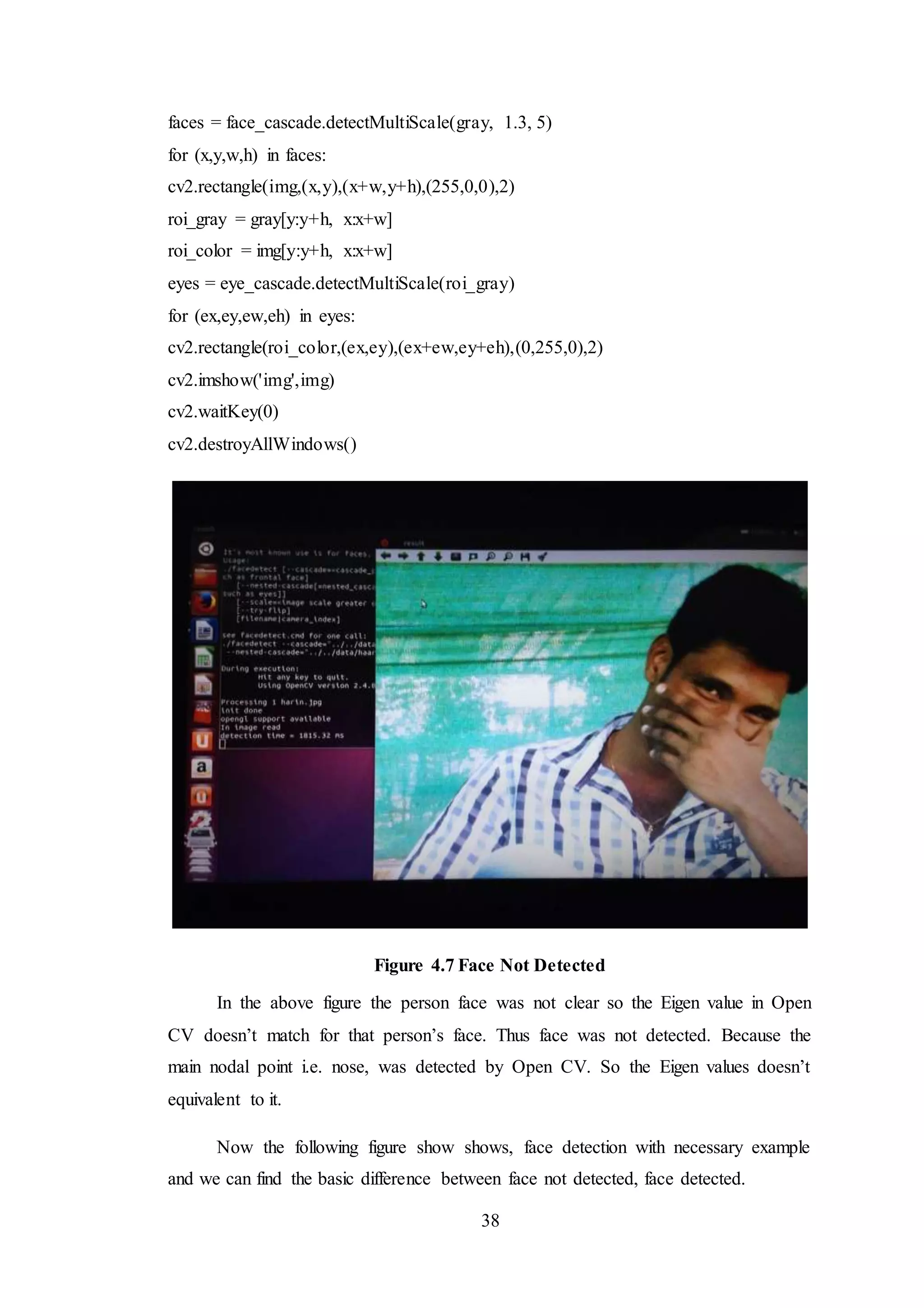 38
faces = face_cascade.detectMultiScale(gray, 1.3, 5)
for (x,y,w,h) in faces:
cv2.rectangle(img,(x,y),(x+w,y+h),(255,0,0),2)
roi_gray = gray[y:y+h, x:x+w]
roi_color = img[y:y+h, x:x+w]
eyes = eye_cascade.detectMultiScale(roi_gray)
for (ex,ey,ew,eh) in eyes:
cv2.rectangle(roi_color,(ex,ey),(ex+ew,ey+eh),(0,255,0),2)
cv2.imshow('img',img)
cv2.waitKey(0)
cv2.destroyAllWindows()
Figure 4.7 Face Not Detected
In the above figure the person face was not clear so the Eigen value in Open
CV doesn’t match for that person’s face. Thus face was not detected. Because the
main nodal point i.e. nose, was detected by Open CV. So the Eigen values doesn’t
equivalent to it.
Now the following figure show shows, face detection with necessary example
and we can find the basic difference between face not detected, face detected.
 