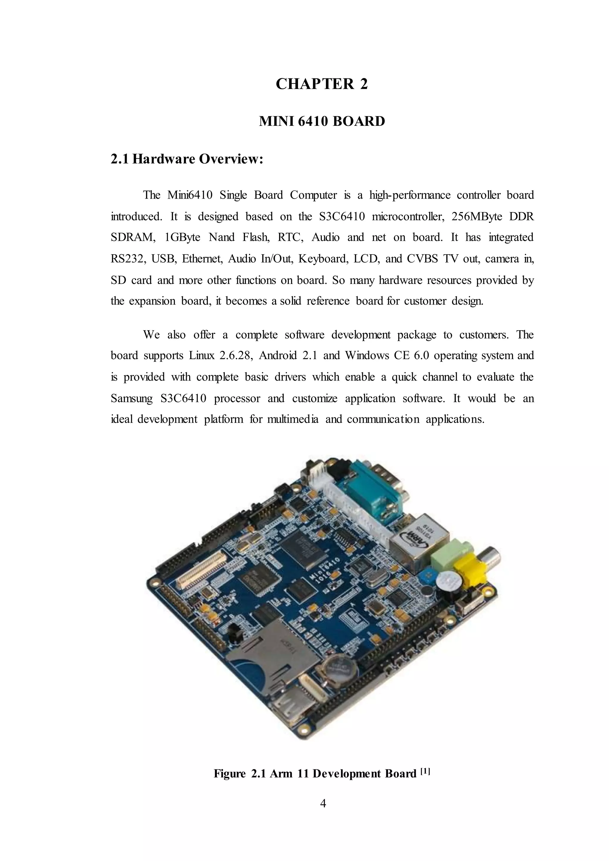 4
CHAPTER 2
MINI 6410 BOARD
2.1 Hardware Overview:
The Mini6410 Single Board Computer is a high-performance controller board
introduced. It is designed based on the S3C6410 microcontroller, 256MByte DDR
SDRAM, 1GByte Nand Flash, RTC, Audio and net on board. It has integrated
RS232, USB, Ethernet, Audio In/Out, Keyboard, LCD, and CVBS TV out, camera in,
SD card and more other functions on board. So many hardware resources provided by
the expansion board, it becomes a solid reference board for customer design.
We also offer a complete software development package to customers. The
board supports Linux 2.6.28, Android 2.1 and Windows CE 6.0 operating system and
is provided with complete basic drivers which enable a quick channel to evaluate the
Samsung S3C6410 processor and customize application software. It would be an
ideal development platform for multimedia and communication applications.
Figure 2.1 Arm 11 Development Board [1]
 